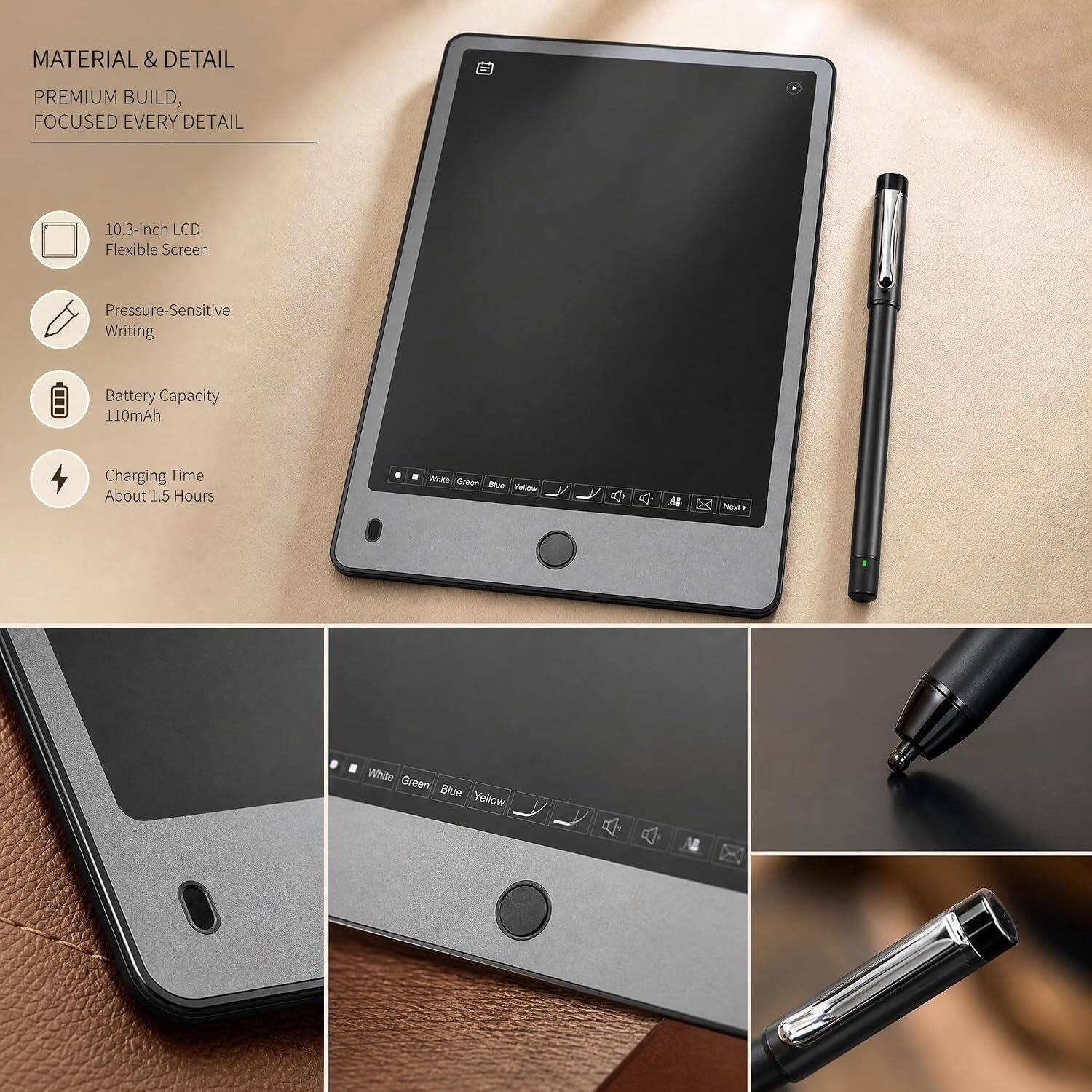 MATERIAL & DETAIL  
PREMIUM BUILD, FOCUSED EVERY DETAIL  
10.3-inch LCD Flexible Screen  
Pressure-Sensitive Writing  
Battery Capacity 110mAh  
Charging Time About 1.5 Hours  
White Green Blue Yellow  
X Next