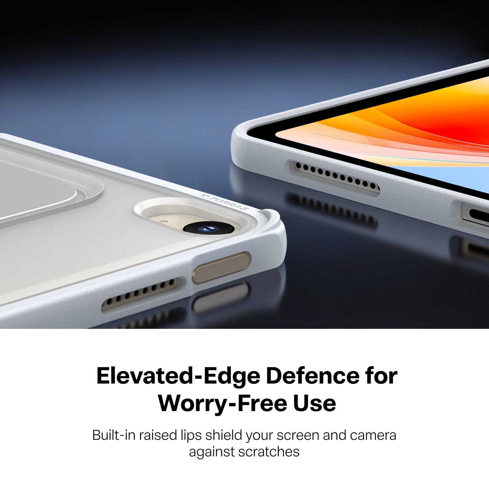 TORRAS  
Elevated-Edge Defence for Worry-Free Use  
Built-in raised lips shield your screen and camera against scratches