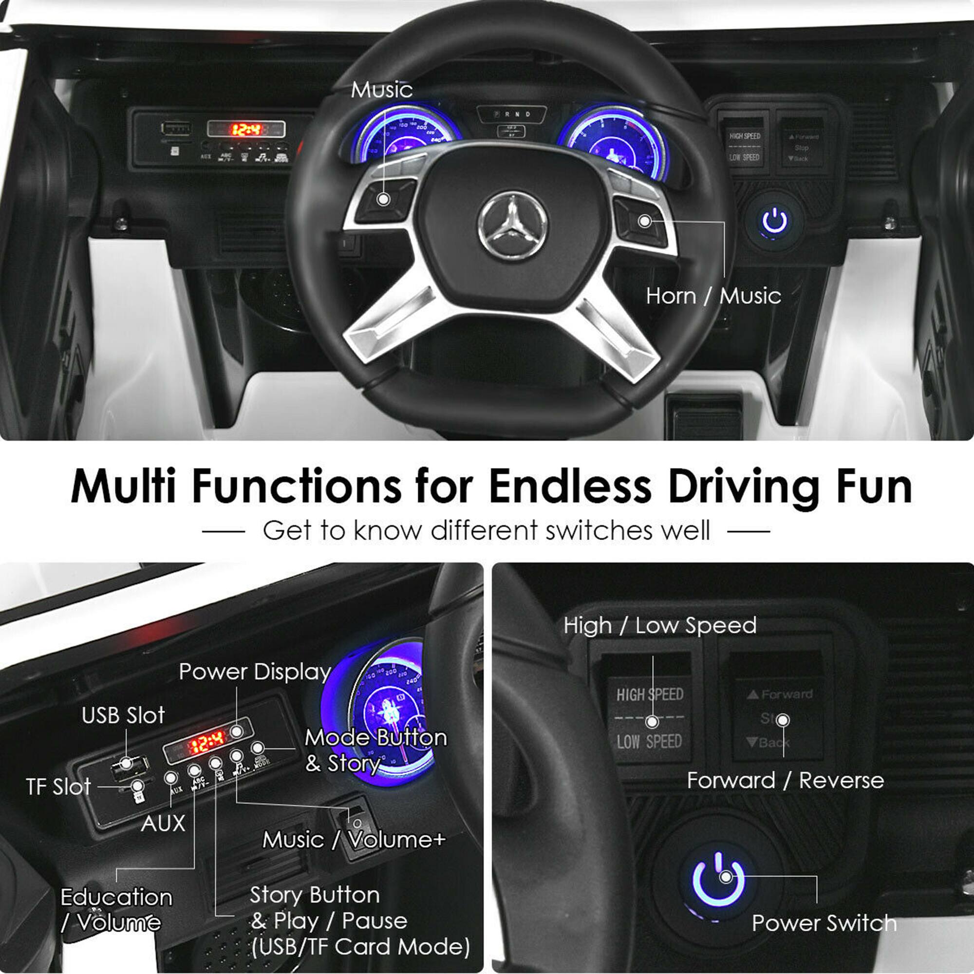 Multi Functions for Endless Driving Fun  
Get to know different switches well  

- Horn / Music  
- Power Display  
- USB Slot  
- TF Slot  
- AUX  
- Education / Volume  
- Music / Volume+  
- Story Button & Play / Pause (USB/TF Card Mode)  
- Mode Button & Story  
- High / Low Speed  
- Forward / Reverse  
- Power Switch