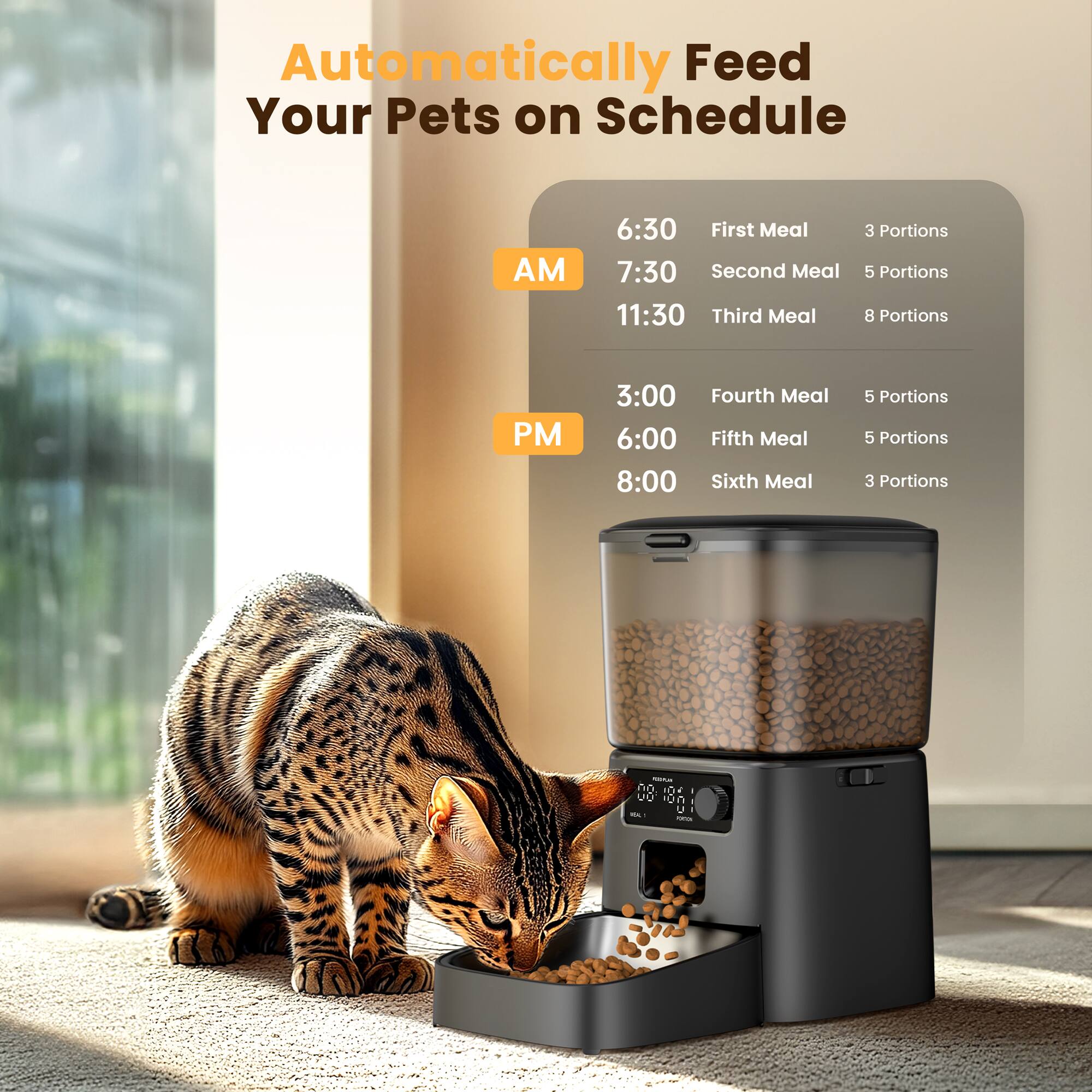 Automatically Feed Your Pets on Schedule

AM  
6:30 - First Meal - 3 Portions  
7:30 - Second Meal - 5 Portions  
11:30 - Third Meal - 8 Portions  

PM  
3:00 - Fourth Meal - 5 Portions  
6:00 - Fifth Meal - 5 Portions  
8:00 - Sixth Meal - 3 Portions