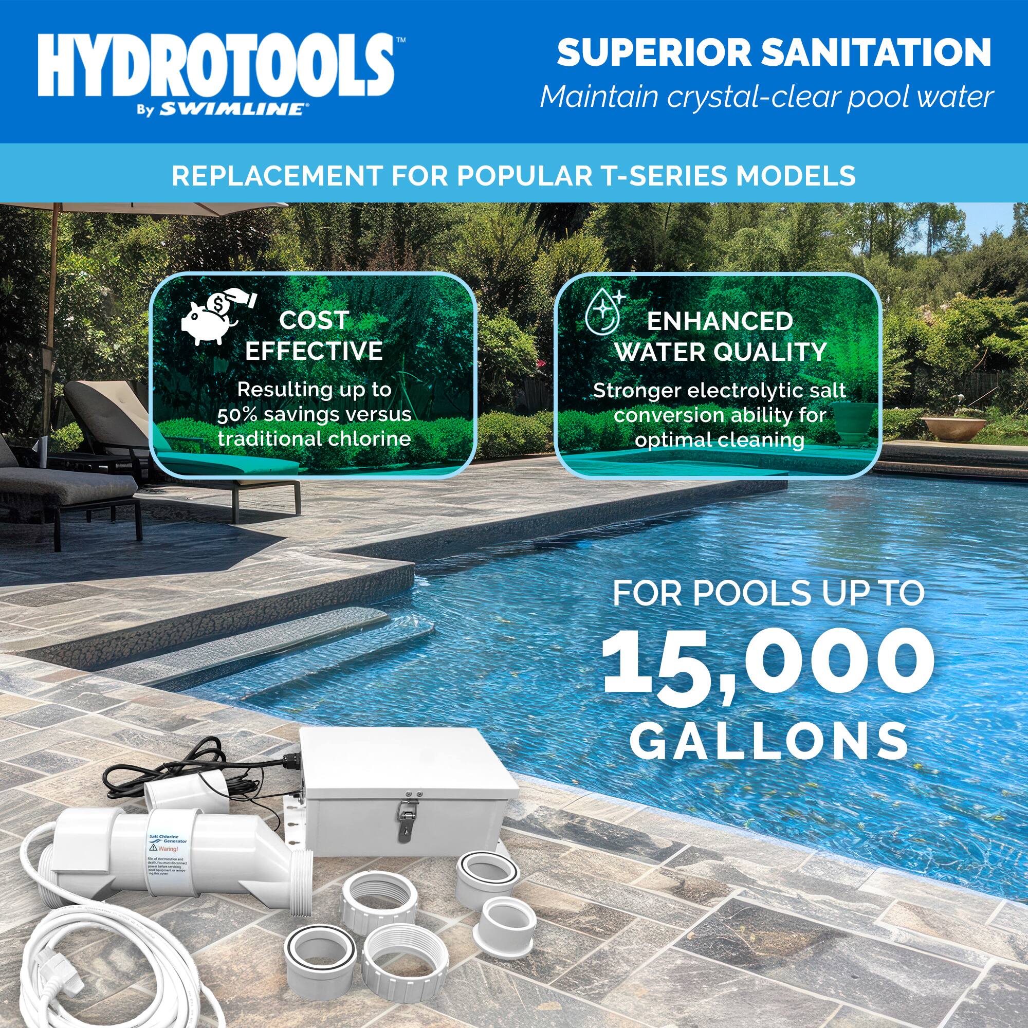 HYDROTOOLS  
By SWIMLINE™

REPLACEMENT FOR POPULAR T-SERIES MODELS

SUPERIOR SANITATION  
Maintain crystal-clear pool water

COST EFFECTIVE  
Resulting up to 50% savings versus traditional chlorine

ENHANCED WATER QUALITY  
Stronger electrolytic salt conversion ability for optimal cleaning

FOR POOLS UP TO 15,000 GALLONS