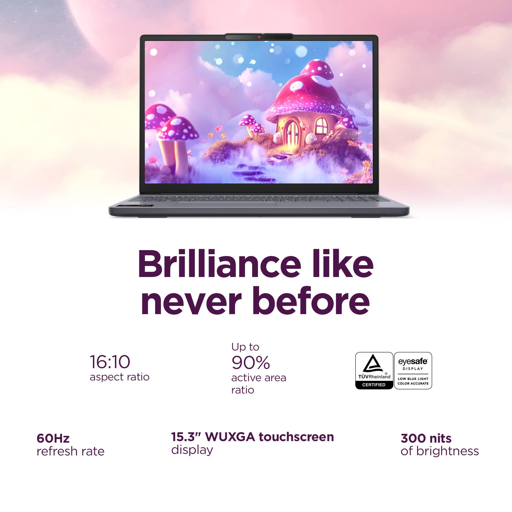 Brilliance like never before

16:10 aspect ratio

Up to 90% active area ratio

A eyesafe DISPLAY 8 TVRheinland LOW BLUE LIGHT CERTIFIED COLOR ACCURATE

60Hz refresh rate

15.3" WUXGA touchscreen display

300 nits of brightness