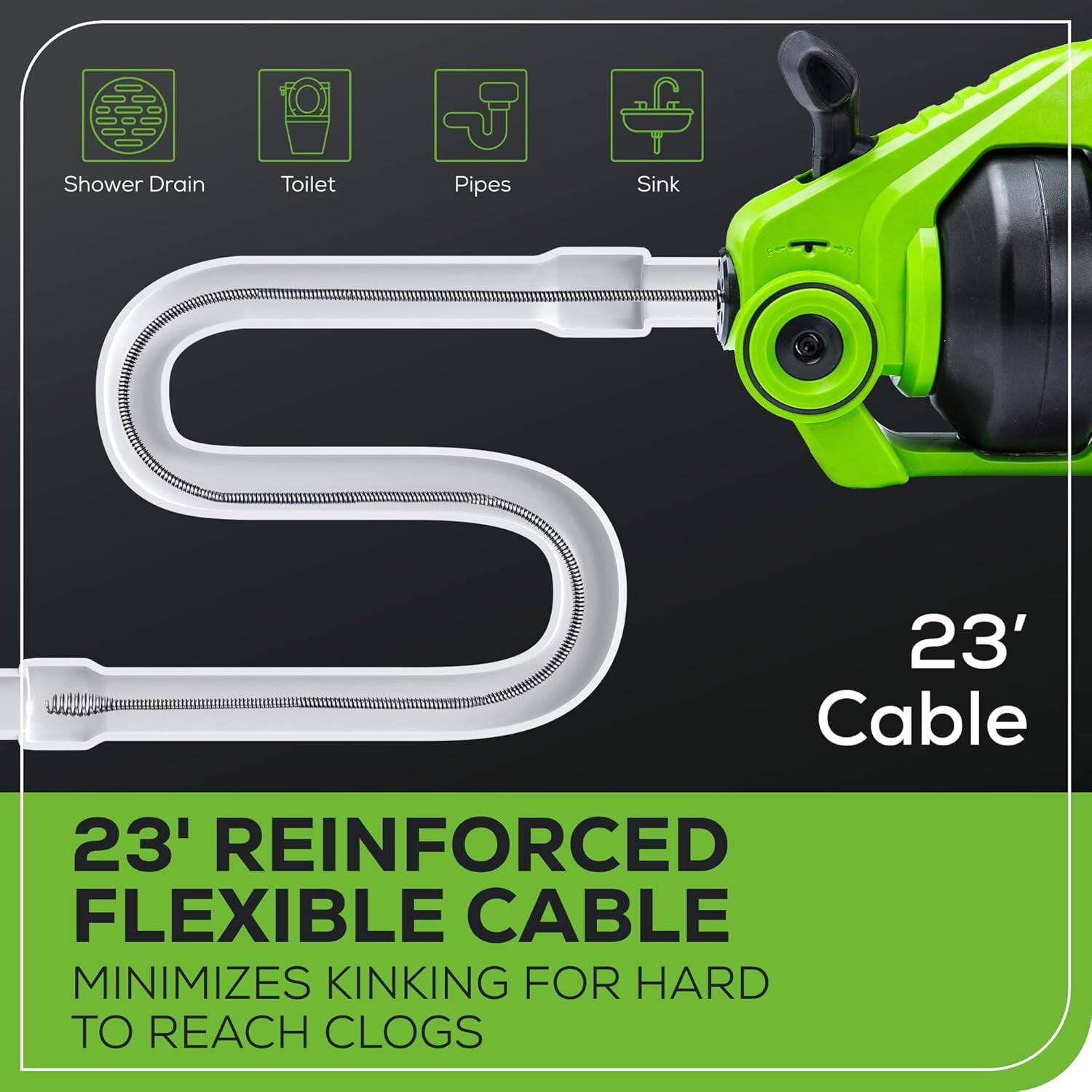 23' REINFORCED FLEXIBLE CABLE  
MINIMIZES KINKING FOR HARD TO REACH CLOGS  

Shower Drain  
Toilet  
Pipes  
Sink  

23' Cable