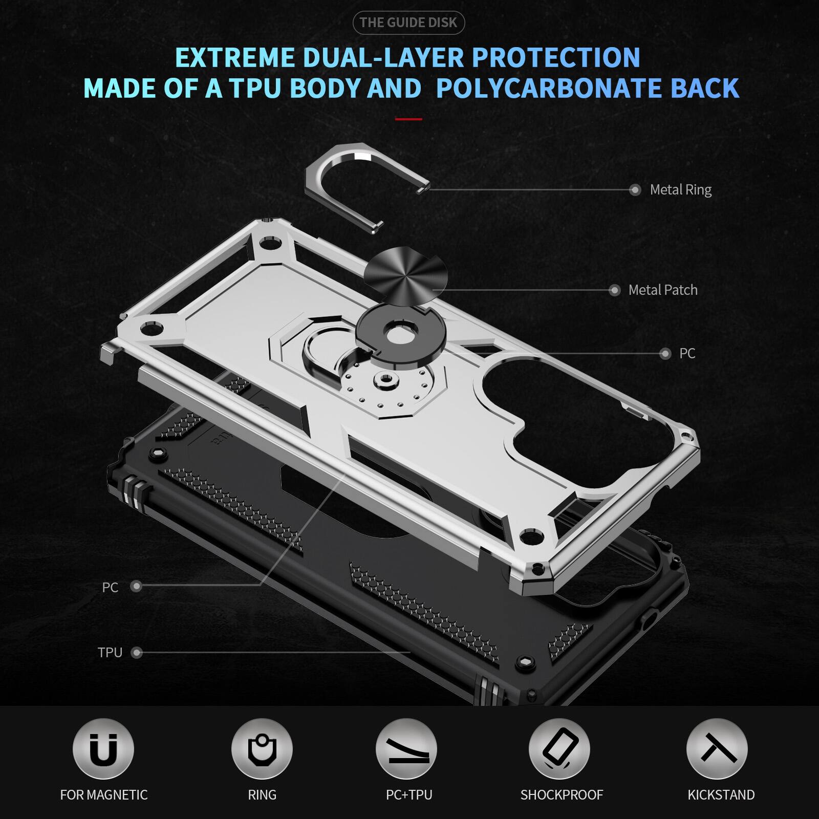 THE GUIDE DISK

EXTREME DUAL-LAYER PROTECTION MADE OF A TPU BODY AND POLYCARBONATE BACK

- Metal Ring
- Metal Patch
- PC
- PC
- TPU
- FOR MAGNETIC
- RING
- PC+TPU
- SHOCKPROOF
- KICKSTAND