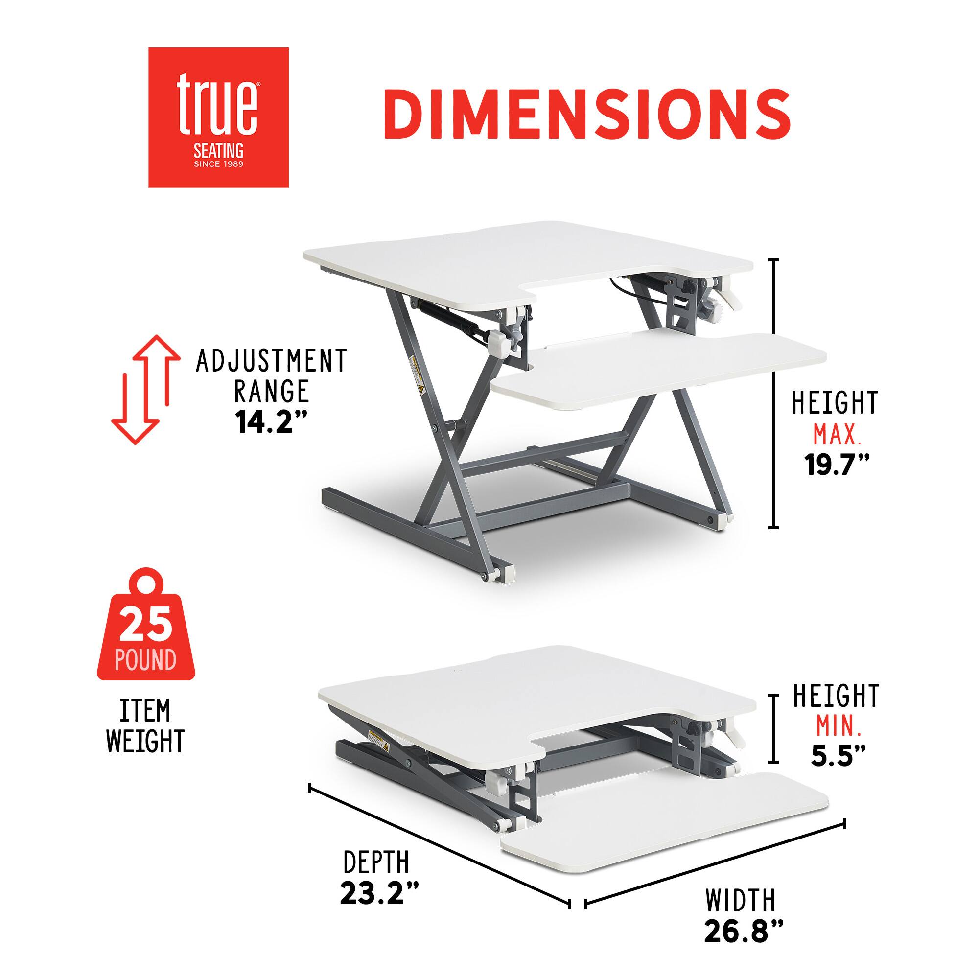 True DIMENSIONS SEATING SINCE 1989 ADJUSTMENT RANGE 14.2" HEIGHT MAX. 19.7" 25 POUND ITEM WEIGHT HEIGHT MIN. 5.5" DEPTH 23.2" WIDTH 26.8"