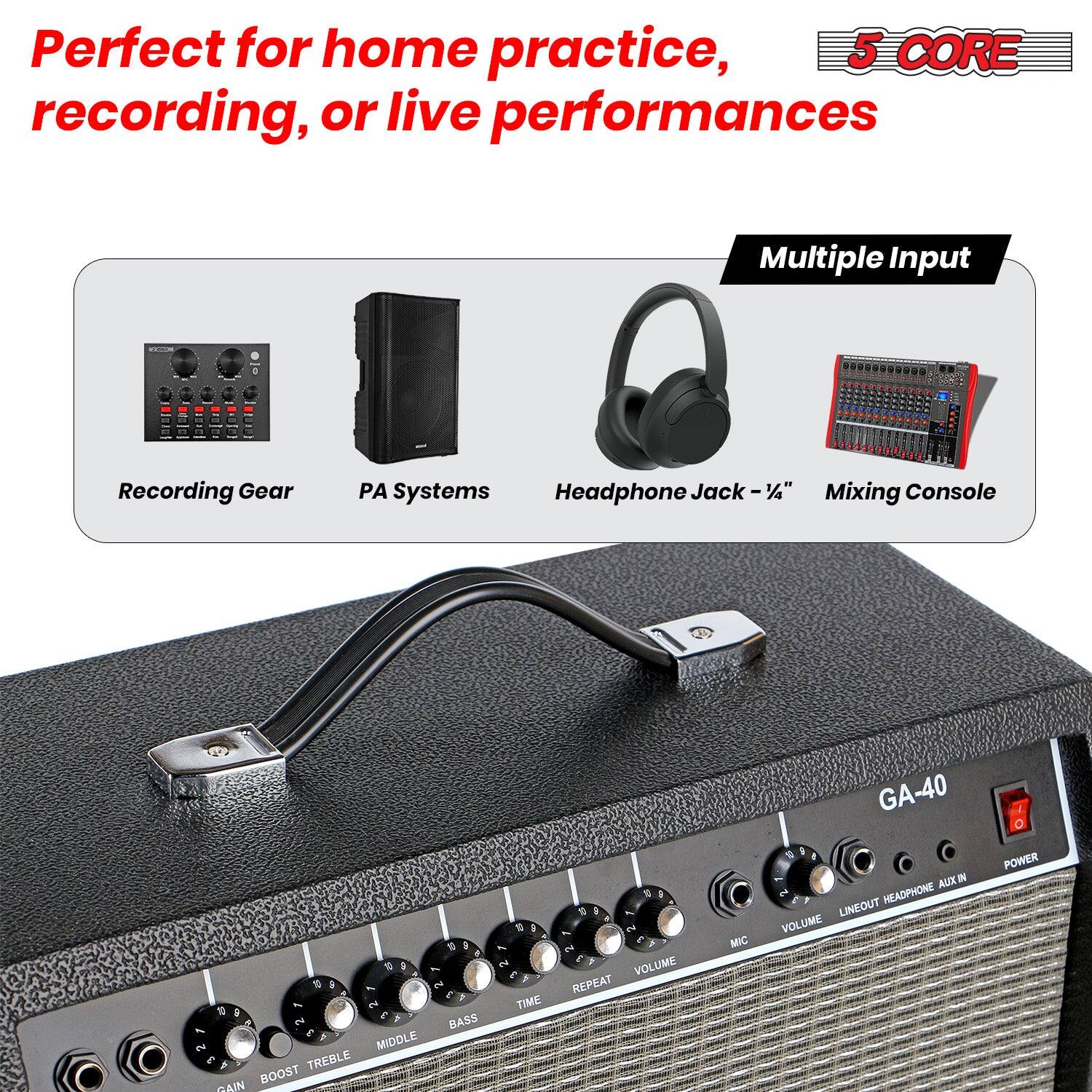 Perfect for home practice, recording, or live performances

5 CORE

Multiple Input

Recording Gear PA Systems Headphone Jack - 1/4" Mixing Console

GA-40

GAIN BOOST TREBLE MIDDLE BASS TIME REPEAT VOLUME MIC LINEOUT HEADPHONE AUX IN POWER