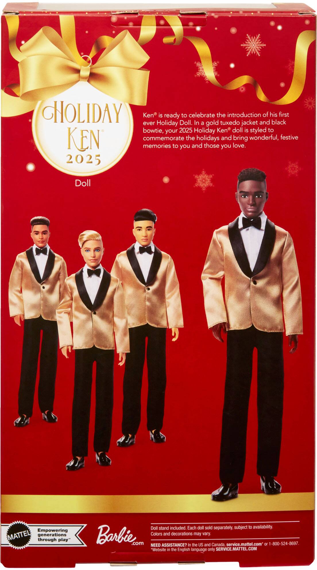 **Holiday Ken 2025 Doll**

Ken is ready to celebrate the introduction of his first ever Holiday Doll. In a gold tuxedo jacket and black bowtie, your 2025 Holiday Ken doll is styled to commemorate the holidays and bring wonderful, festive memories to you and those you love.

**Barbie**

Empowering generations through play

Doll stand included. Each doll sold separately. Subject to availability. Colors and decorations may vary.

**Mattel**

NEED ASSISTANCE? In the US and Canada: service.mattel.com or 1-800-524-8697

Website in the English language only: SERVICE.MATTEL.COM
