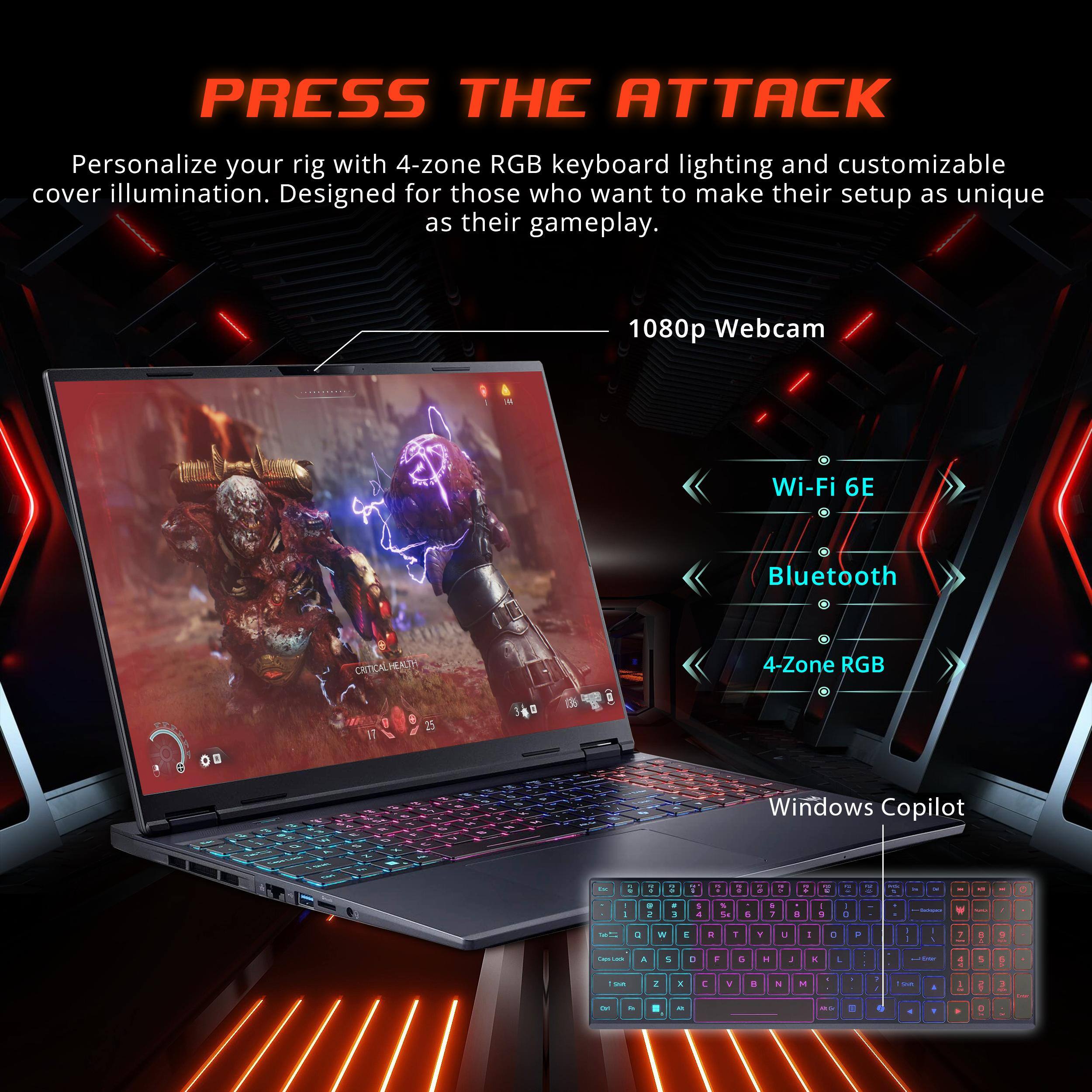 PRESS THE ATTACK

Personalize your rig with 4-zone RGB keyboard lighting and customizable cover illumination. Designed for those who want to make their setup as unique as their gameplay.

- 1080p Webcam
- Wi-Fi 6E
- Bluetooth
- 4-Zone RGB
- Windows Copilot