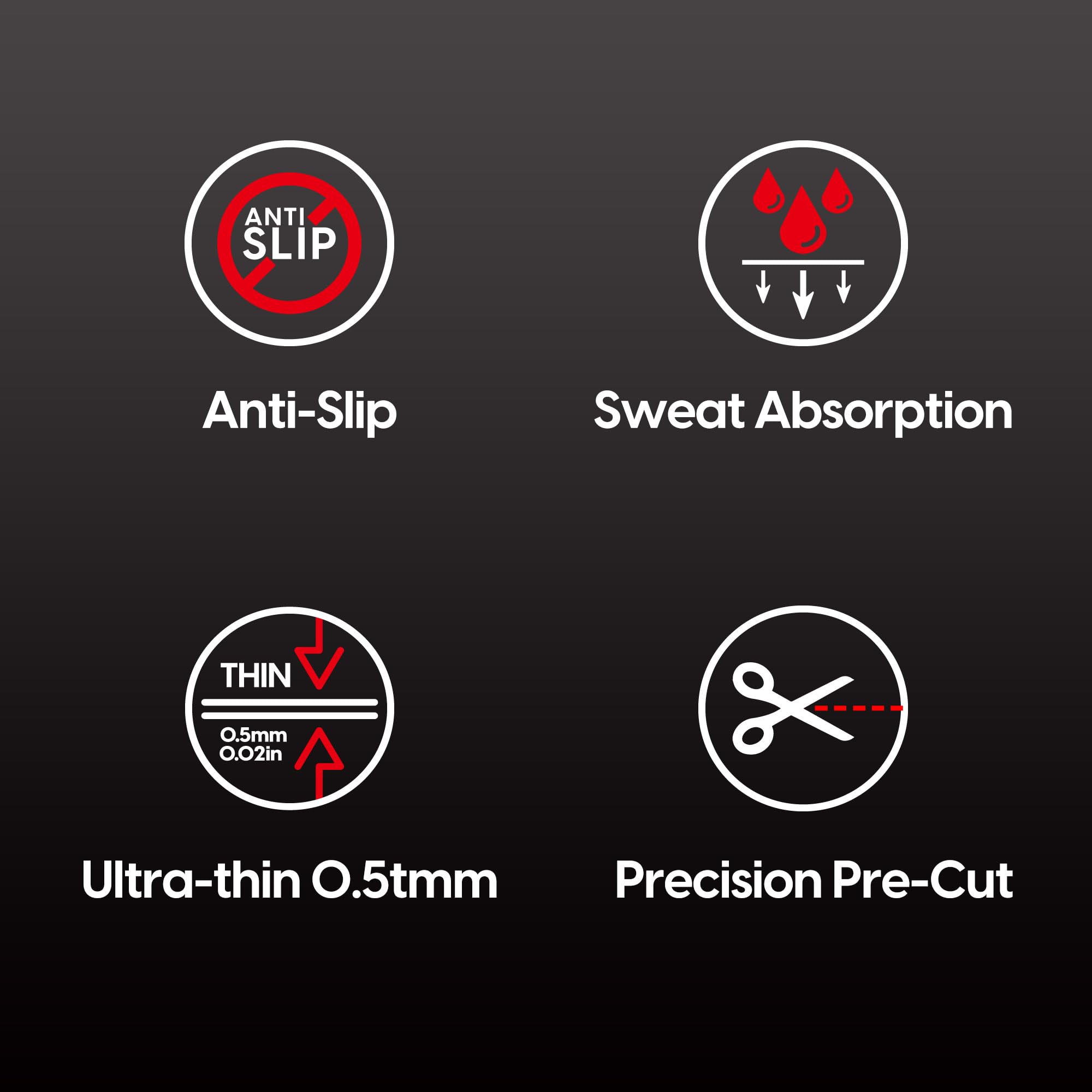 Anti-Slip  
Sweat Absorption  
Ultra-thin 0.5mm (0.02in)  
Precision Pre-Cut