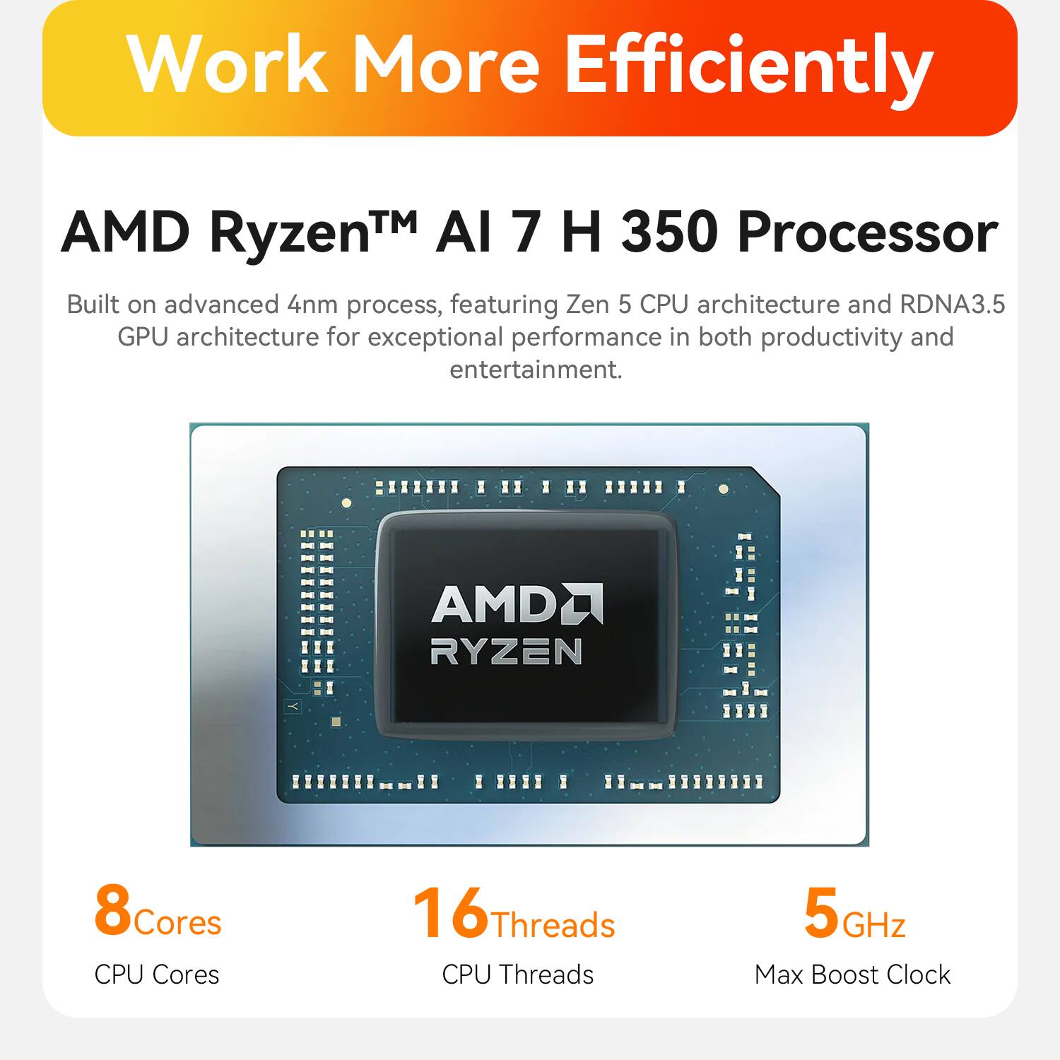 Work More Efficiently

AMD Ryzen™ AI 7 H 350 Processor

Built on advanced 4nm process, featuring Zen 5 CPU architecture and RDNA3.5 GPU architecture for exceptional performance in both productivity and entertainment.

AMD RYZEN

8 Cores
16 Threads
5 GHz Max Boost Clock