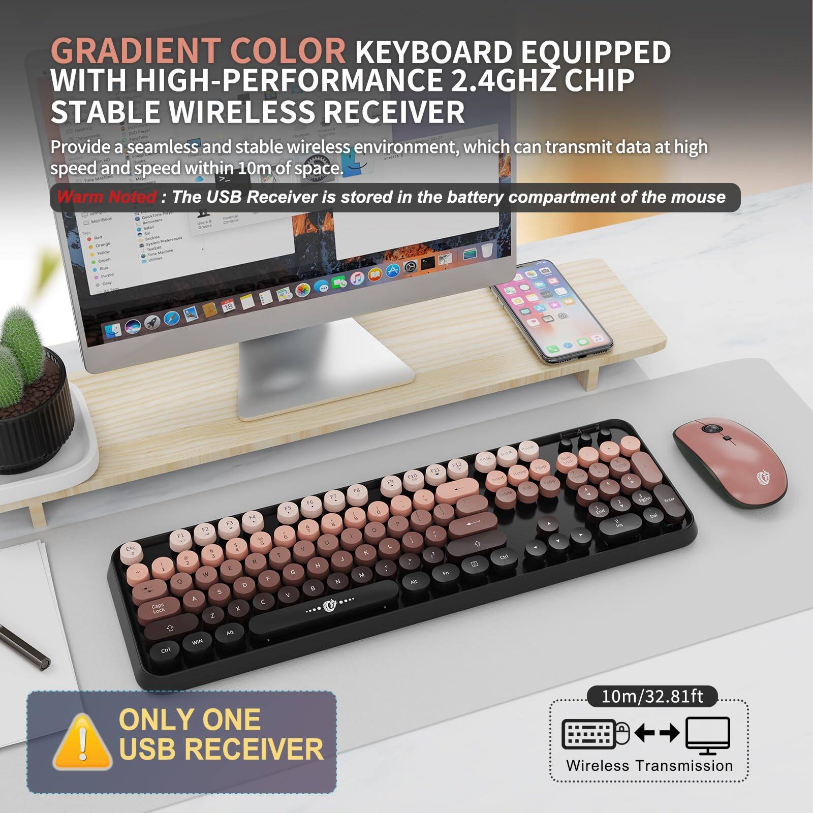 GRADIENT COLOR KEYBOARD EQUIPPED WITH HIGH-PERFORMANCE 2.4GHZ CHIP STABLE WIRELESS RECEIVER

Provide a seamless and stable wireless environment, which can transmit data at high speed and speed within 10m of space.

Warm Noted: The USB Receiver is stored in the battery compartment of the mouse.

ONLY ONE USB RECEIVER

10m/32.81ft Wireless Transmission