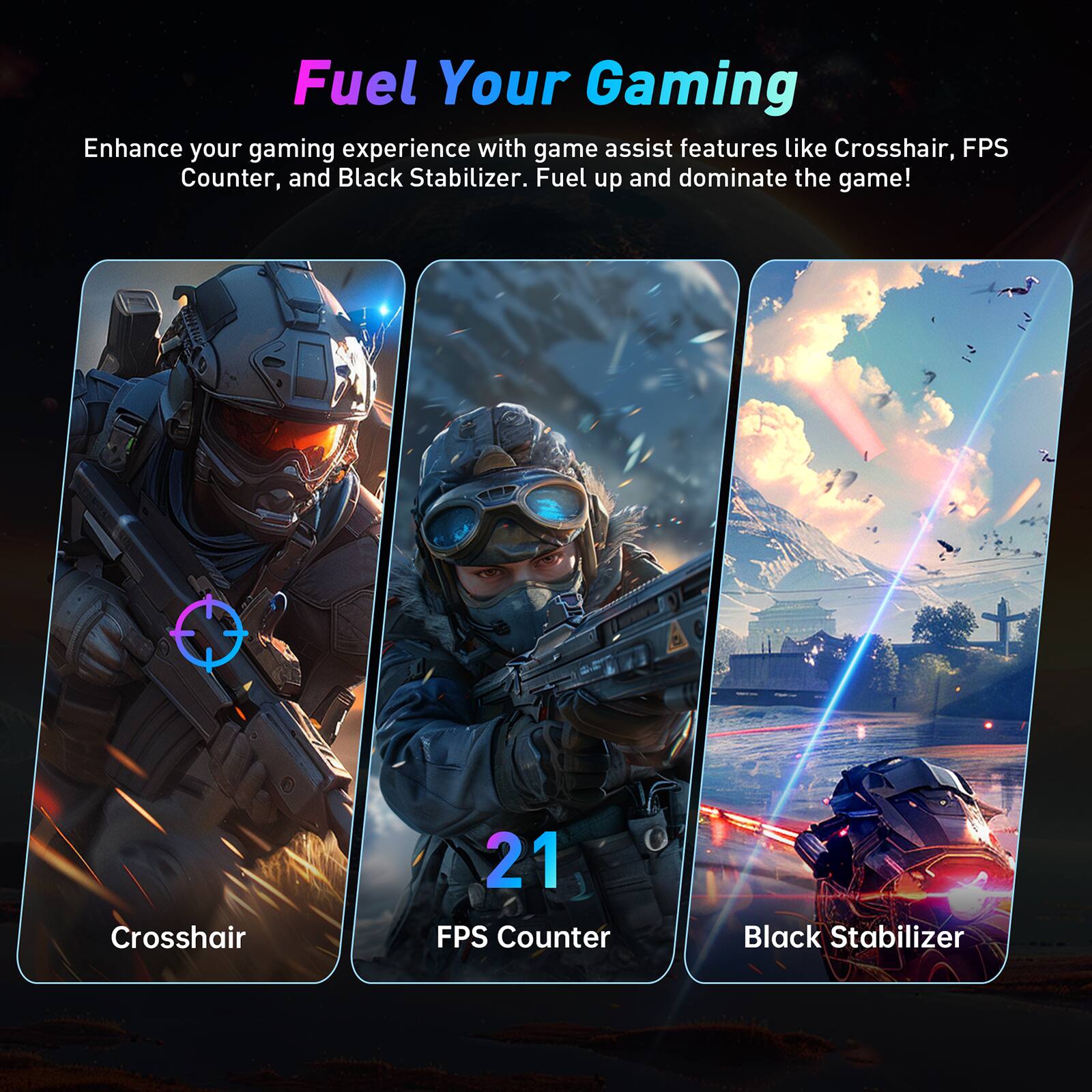 Fuel Your Gaming Enhance your gaming experience with game assist features like Crosshair, FPS Counter, and Black Stabilizer. Fuel up and dominate the game!
Crosshair: 21 FPS Counter: Black Stabilizer: