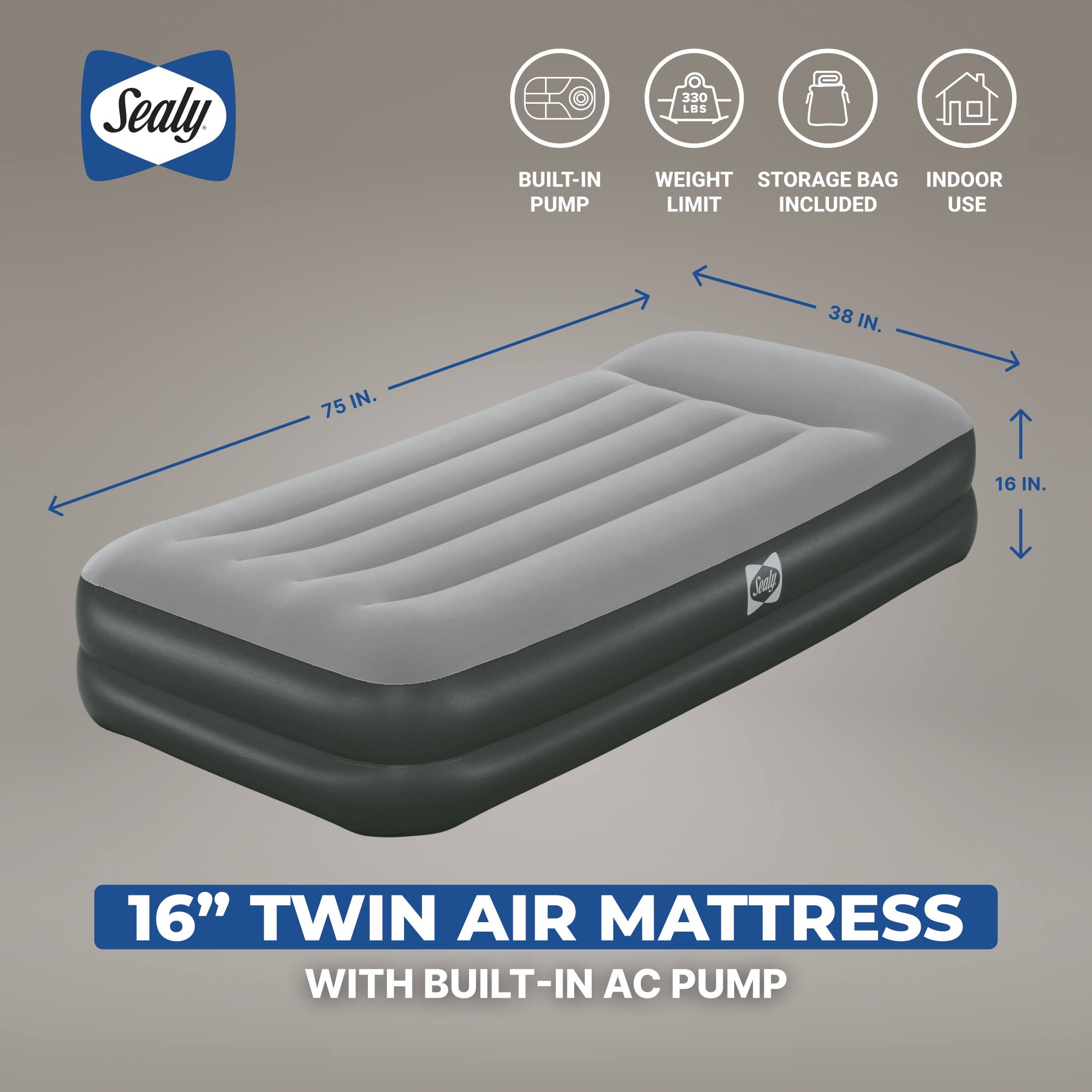Sealy

BUILT-IN PUMP
330 LBS WEIGHT STORAGE BAG INDOOR LIMIT INCLUDED USE
38 IN.
75 IN.
16 IN.
Sealy
16" TWIN AIR MATTRESS WITH BUILT-IN AC PUMP