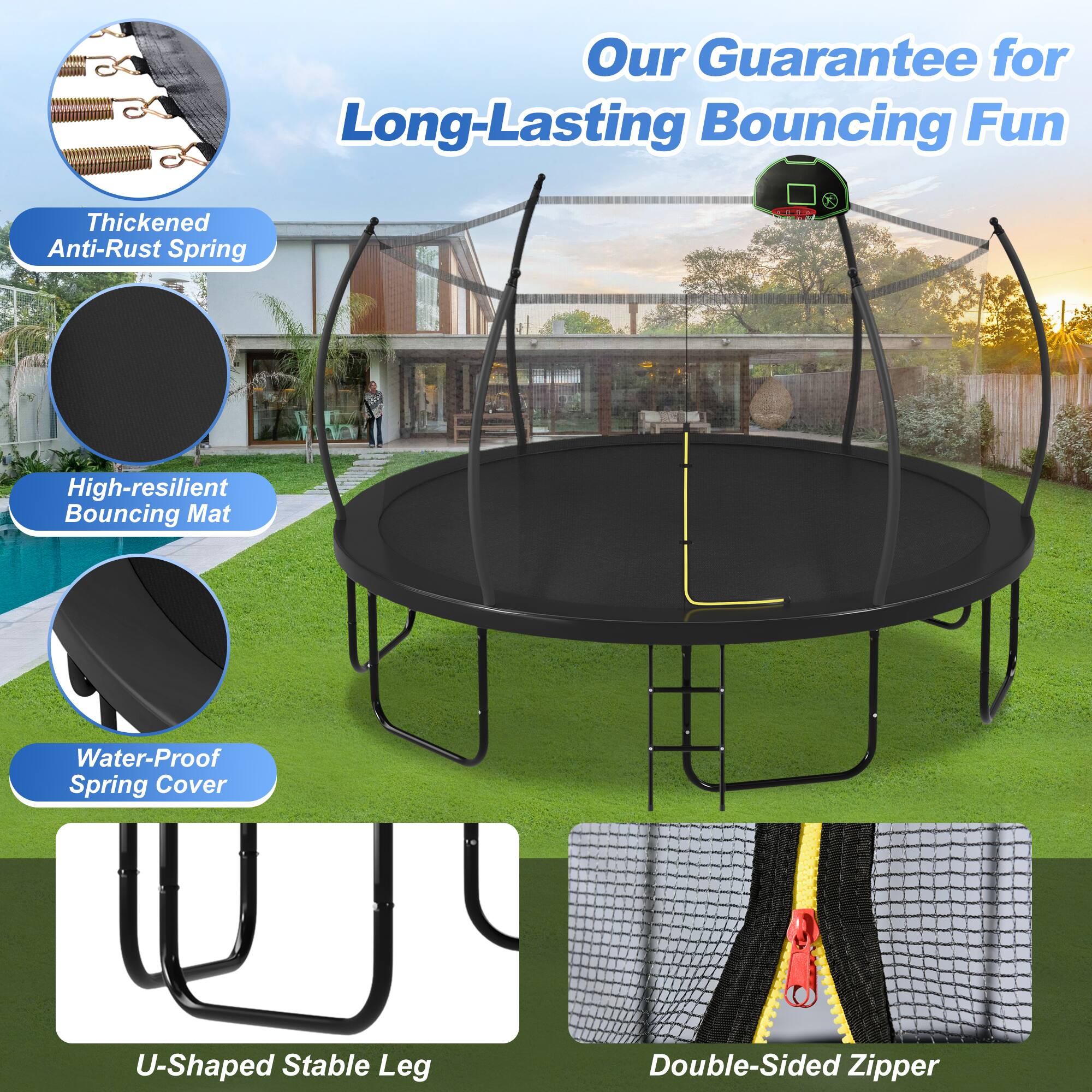 Our Guarantee for Long-Lasting Bouncing Fun

- Thickened Anti-Rust Spring
- High-resilient Bouncing Mat
- Water-Proof Spring Cover
- U-Shaped Stable Leg
- Double-Sided Zipper