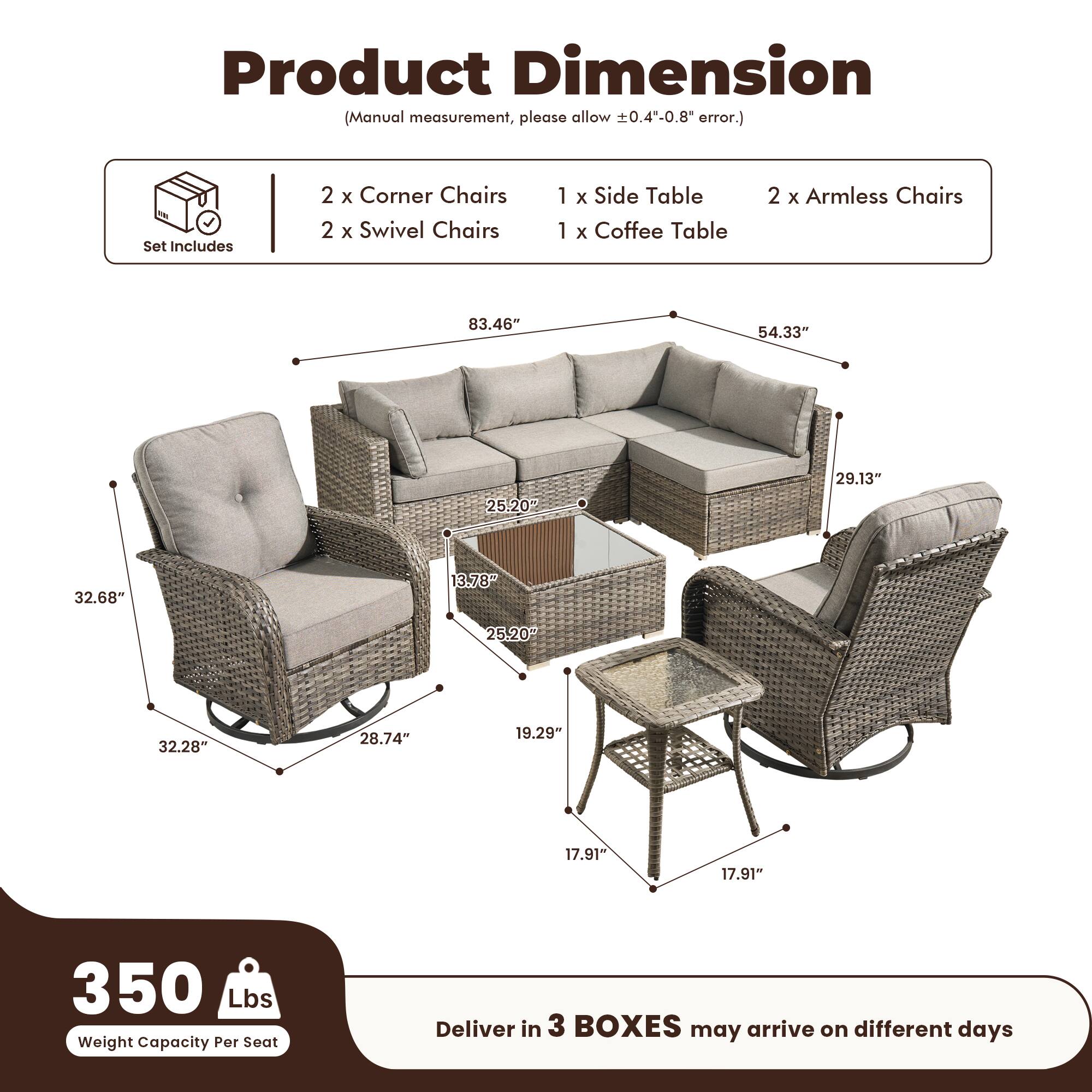 Product Dimension  
(Manual measurement, please allow ±0.4"-0.8" error.)

Set Includes  
2 x Corner Chairs  
2 x Swivel Chairs  
1 x Side Table  
1 x Coffee Table  
2 x Armless Chairs  

Dimensions:  
- 83.46"  
- 54.33"  
- 29.13"  
- 32.68"  
- 25.20"  
- 32.28"  
- 28.74"  
- 19.29"  
- 17.91"  
- 17.91"  

Weight Capacity Per Seat: 350 Lbs  

Deliver in 3 BOXES may arrive on different days
