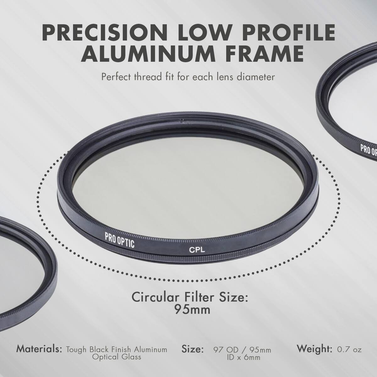 PRECISION LOW PROFILE ALUMINUM FRAME  
Perfect thread fit for each lens diameter  

PRO OF PRO OPTIC CPL  
Circular Filter Size: 95mm  

Materials: Tough Black Finish Aluminum  
Size: Optical Glass 97 OD / 95mm ID x 6mm  
Weight: 0.7 oz