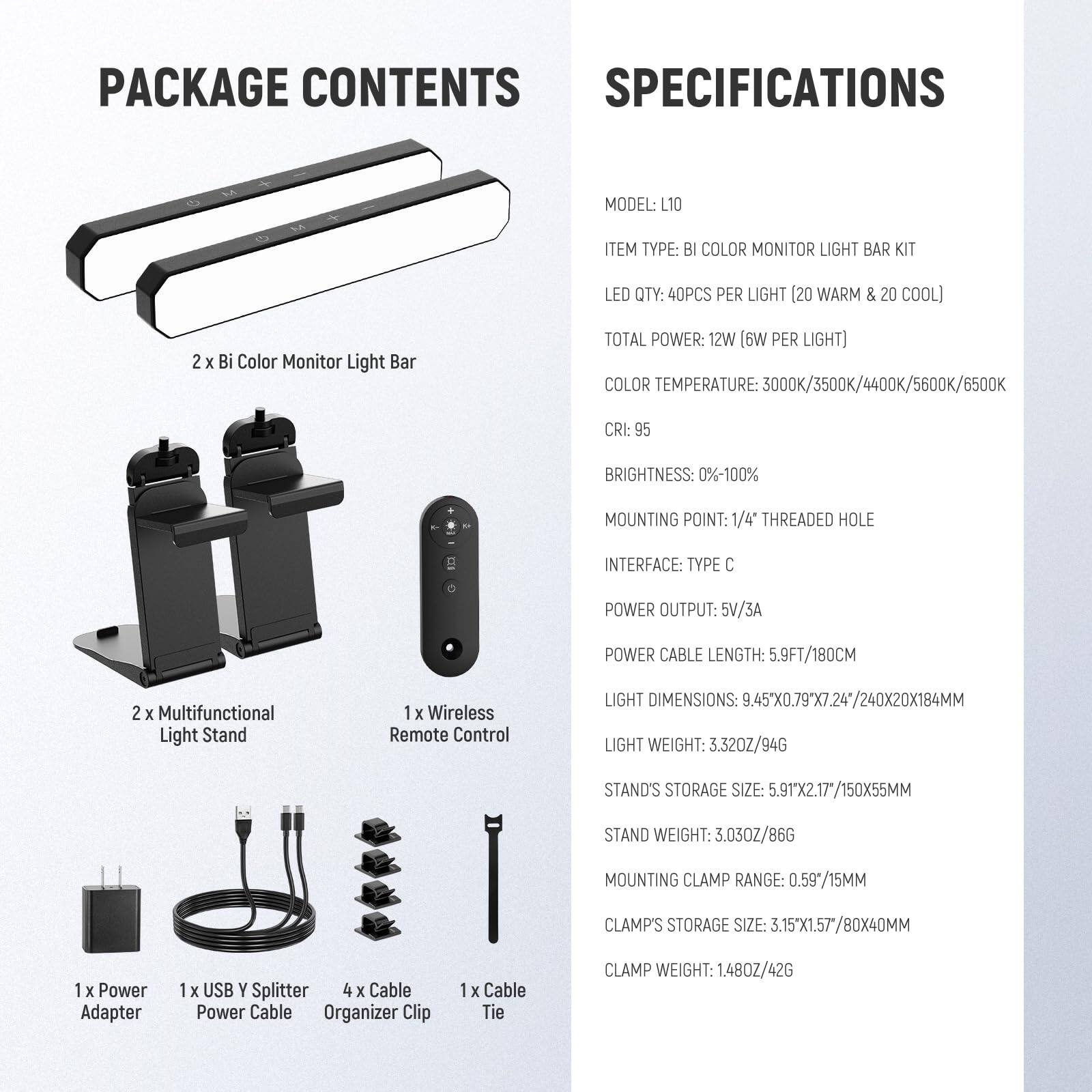 **PACKAGE CONTENTS**

- 2 x Bi Color Monitor Light Bar
- 2 x Multifunctional Light Stand
- 1 x Wireless Remote Control
- 1 x Power Adapter
- 1 x USB Y Splitter
- 4 x Cable Power Cable Organizer Clip
- 1 x Cable Tie

**SPECIFICATIONS**

- MODEL: L10
- ITEM TYPE: BI COLOR MONITOR LIGHT BAR KIT
- LED QTY: 40PCS PER LIGHT (20 WARM & 20 COOL)
- TOTAL POWER: 12W (6W PER LIGHT)
- COLOR TEMPERATURE: 3000K/3500K/4400K/5600K/6500K
- CRI: 95
- BRIGHTNESS: 0%-100%
- MOUNTING POINT: 1/4" THREADED HOLE
- INTERFACE: TYPE C
- POWER OUTPUT: 5V/3A
- POWER CABLE LENGTH: 5.9FT/180CM
- LIGHT DIMENSIONS: 9.45X0.79X7.24"/