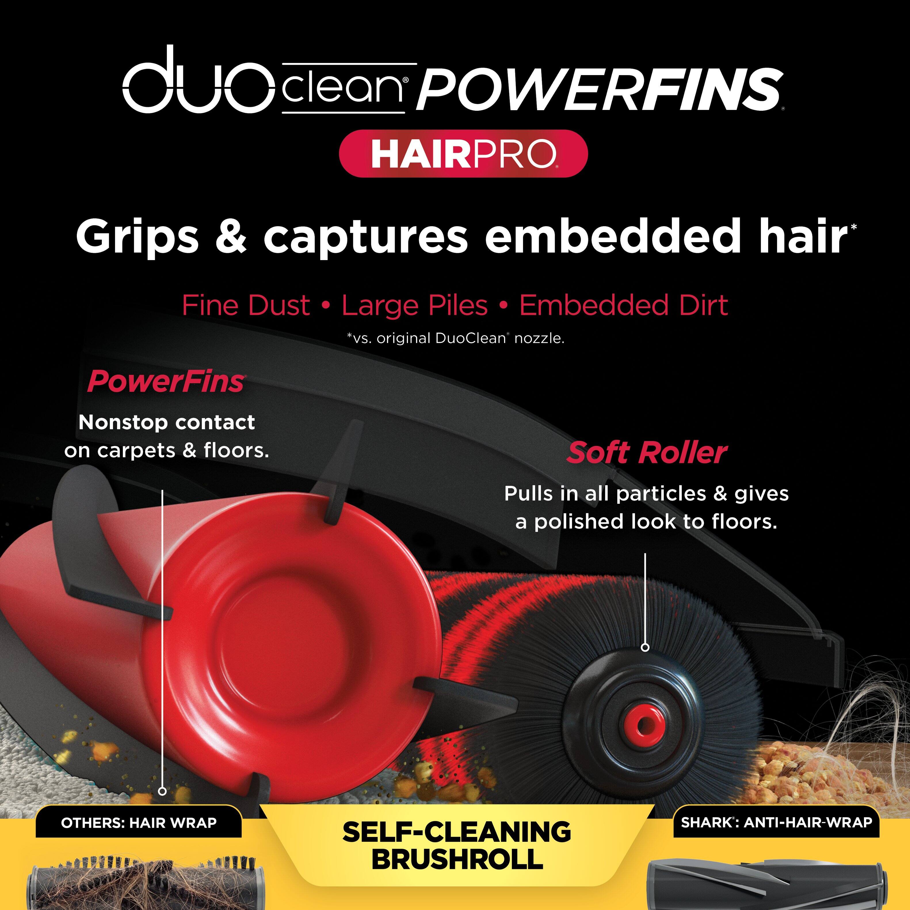 duo clean POWERFINS HAIRPRO

Grips & captures embedded hair
Fine Dust • Large Piles • Embedded Dirt *vs. original DuoClean nozzle.

PowerFins
Nonstop contact on carpets & floors.

Soft Roller
Pulls in all particles & gives a polished look to floors.

OTHERS: HAIR WRAP
SELF-CLEANING BRUSHROLL
SHARK: ANTI-HAIR-WRAP