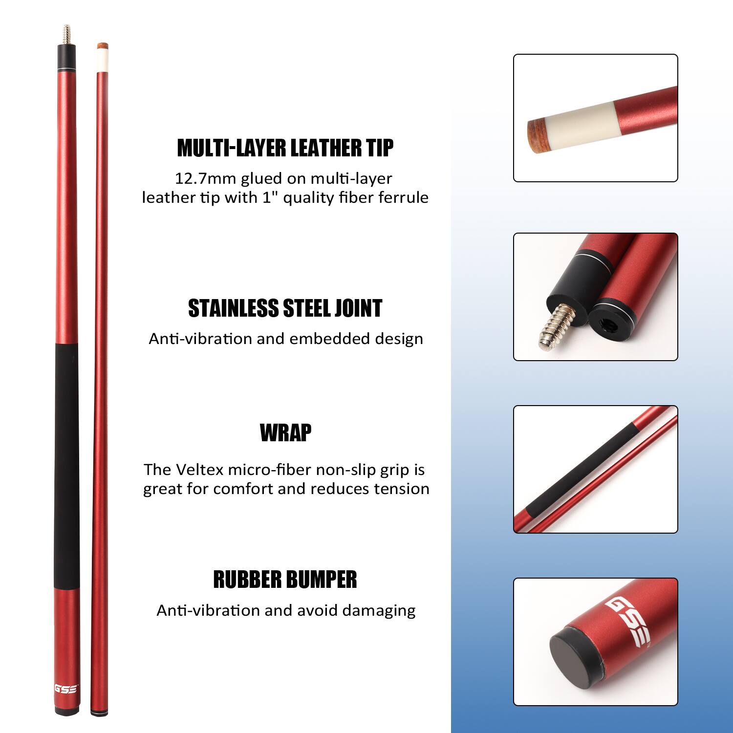 MULTI-LAYER LEATHER TIP
12.7mm glued on multi-layer leather tip with 1" quality fiber ferrule

STAINLESS STEEL JOINT
Anti-vibration and embedded design

WRAP
The Veltex micro-fiber non-slip grip is great for comfort and reduces tension

RUBBER BUMPER
Anti-vibration and avoid damaging

GSS