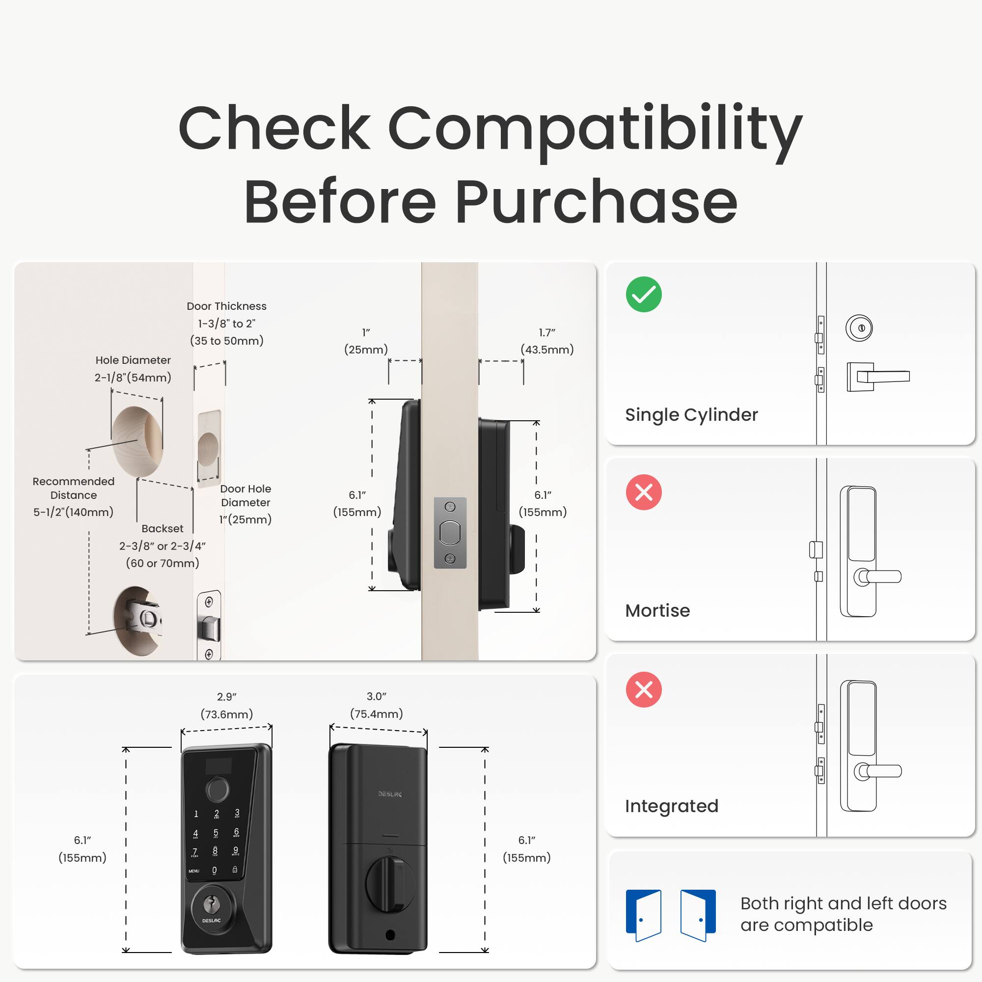 Check Compatibility Before Purchase

Door Thickness: 1-3/8" to 2" (35 to 50mm)

Hole Diameter: 2-1/8" (54mm) or 1" (25mm)

Recommended Door Hole Distance: 5-1/2" (140mm)

Backset: 2-3/8" or 2-3/4" (60 or 70mm)

Single Cylinder: Compatible

Mortise: Not Compatible

Integrated: Not Compatible

Both right and left doors are compatible

Dimensions:
- Single Cylinder: 6.1" (155mm) x 2.9" (73.6mm) x 1.7" (43.5mm)
- Integrated: 6.1" (155mm) x 3.0" (75.4mm) x 6.1" (155mm)
