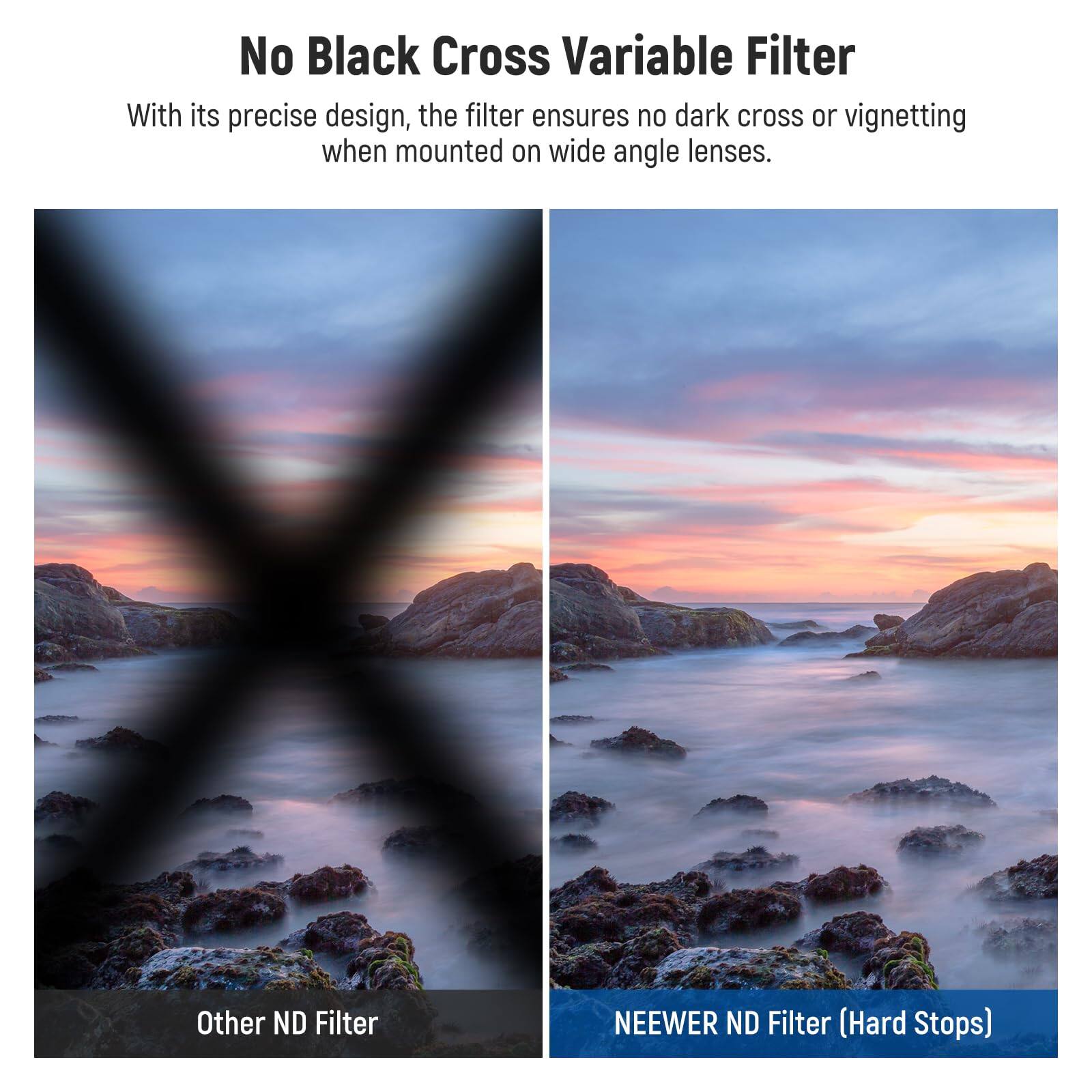 No Black Cross Variable Filter

With its precise design, the filter ensures no dark cross or vignetting when mounted on wide angle lenses.

Other ND Filter

NEEWER ND Filter (Hard Stops)