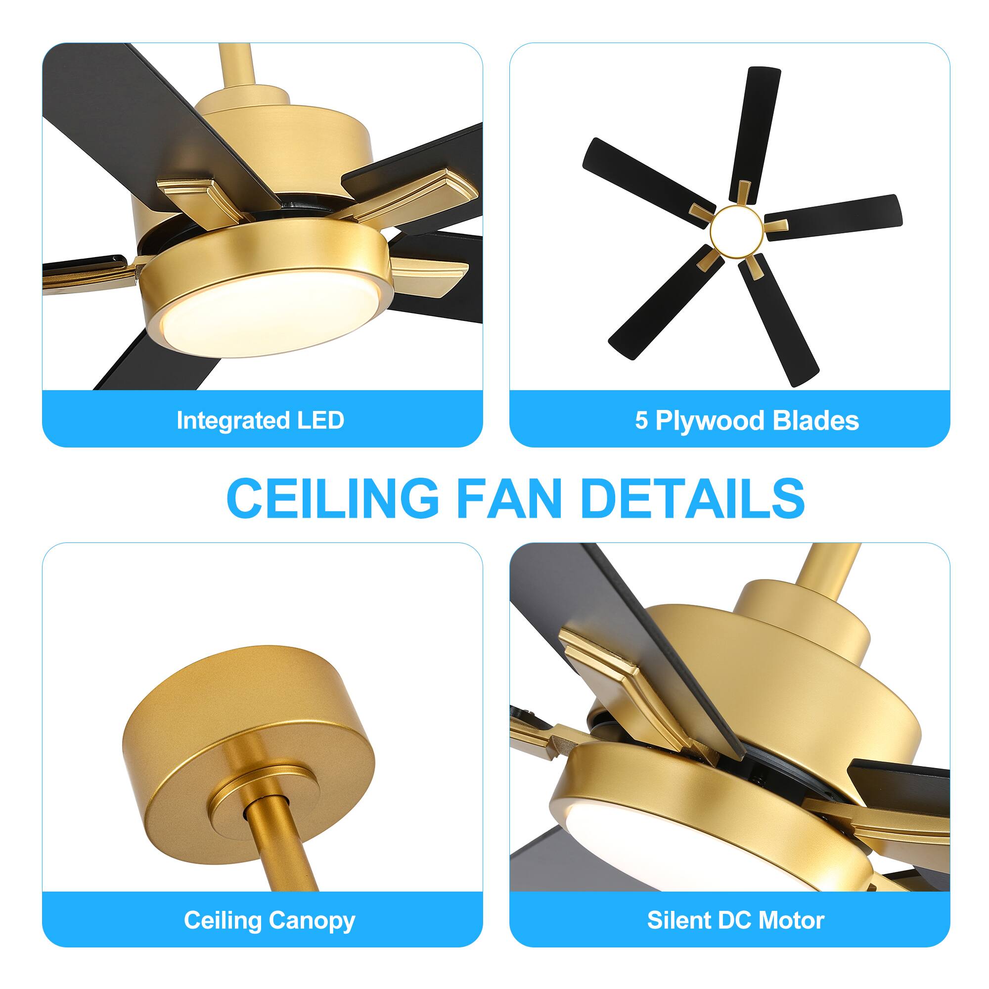 CEILING FAN DETAILS
Integrated LED
5 Plywood Blades
Ceiling Canopy
Silent DC Motor