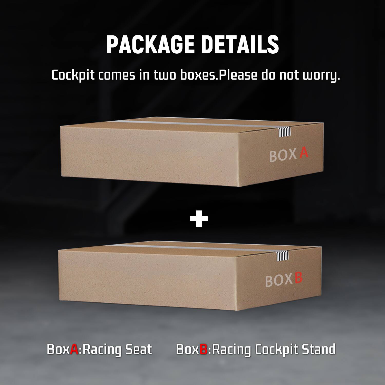 PACKAGE DETAILS  
Cockpit comes in two boxes. Please do not worry.  

BOX A  
+  
BOX B  

Box A: Racing Seat  
Box B: Racing Cockpit Stand