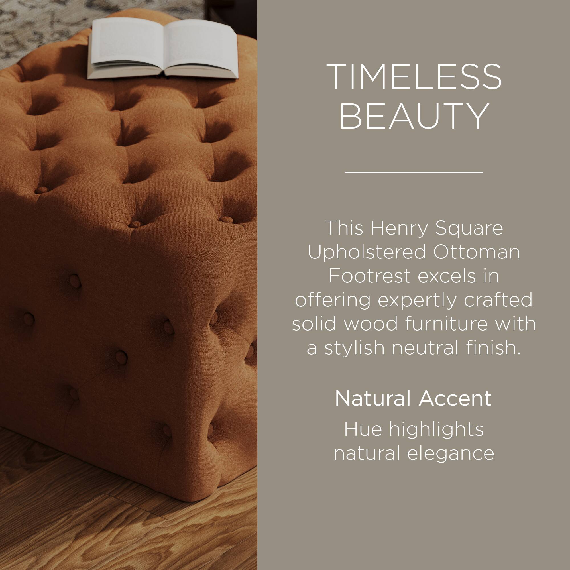 TIMELESS BEAUTY

This Henry Square Upholstered Ottoman Footrest excels in offering expertly crafted solid wood furniture with a stylish neutral finish.

Natural Accent Hue highlights natural elegance