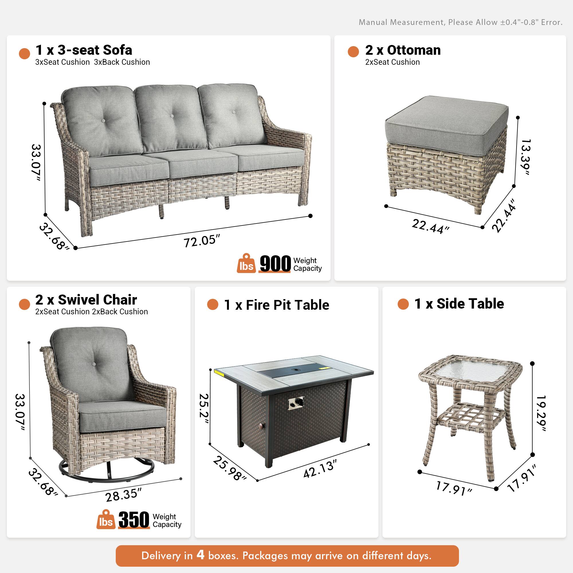 Manual Measurement, Please Allow 0.4"-0.8" Error.

1 x 3-seat Sofa  
3xSeat Cushion 3xBack Cushion  
33.07" 32.68" 72.05"  
Weight 900 lbs  
Capacity 22.44" 13.39" 22.44"

2 x Ottoman  
2xSeat Cushion  
22.44" 22.44" 13.39"

2 x Swivel Chair  
2xSeat Cushion 2xBack Cushion  
33.07" 32.68" 28.35"  
Weight 350 lbs  
Capacity 25.2" 25.98" 42.13"

1 x Fire Pit Table  
33.07" 32.68" 32" 28.35"  
Weight 350 lbs  
Capacity 25.2" 25.98" 42.13"

1 x Side Table  
17.91" 17.