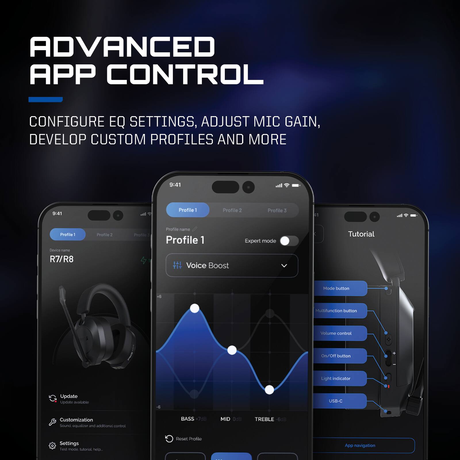 ADVANCED APP CONTROL  
CONFIGURE EQ SETTINGS, ADJUST MIC GAIN, DEVELOP CUSTOM PROFILES AND MORE  

9:41  
Profile 1  
Profile 2  
Profile 3  

Device: R7/R8  

Profile 1  
Profile name  
Voice Boost  
Expert mode  

Tutorial Mode  
Multifunction button  
Volume control  
On/Off button  
Light indicator  
USB-C  

Update  
Customization  
Sound equalizer and additional control  
Settings  
Test mode, tutorial, help...  

BASS +7.38dB  
MID 0dB  
TREBLE -6.08dB  

Reset Profile  
App navigation
