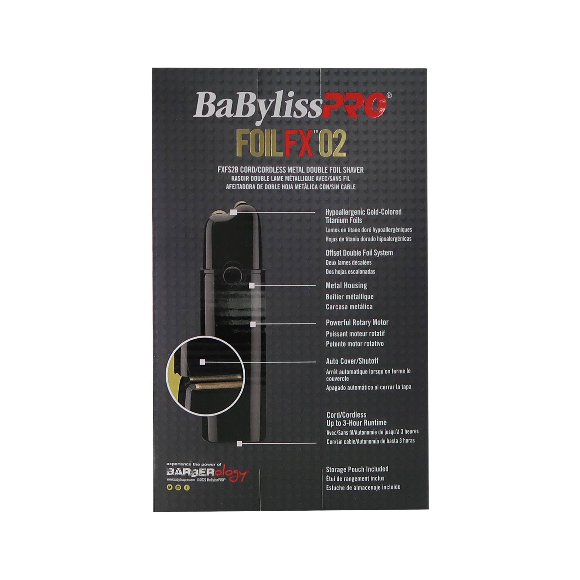BaBylissPRO FOILFX 02 FXFS28 CORD/CORDLESS METAL DOUBLE FOIL SHAVERRASOIR DOUBLE LAME MÉTALLIQUE AVEC/SANS FIL AFEITADORA DE DOBLE HOJA METÁLICA CON/SIN CABLE

- Hypoallergenic Gold-Colored Titanium Foils
  - Lames en titanio dorado hipoalergénicas
  - Hojas de titanio dorado hipoalergénicas

- Offset Double Foil System
  - Deux lames décalées
  - Dos hojas escalonadas

- Metal Housing
  - Boîtier métallique
  - Carcasa metálica

- Powerful Rotary Motor
  - Puissant moteur rotatif
  - Potente motor rotativo

- Auto Cover/Shutoff
  - Arrêt automatique lorsqu'on ferme le couvercle
  - Apagado automático al cerrar la tapa

- Cord/Cordless
  - Up to 3-Hour Runtime
  - Avec/Sans fil /Autonomie de jusqu'à 3 heures
  - Con/sin cable/Aut