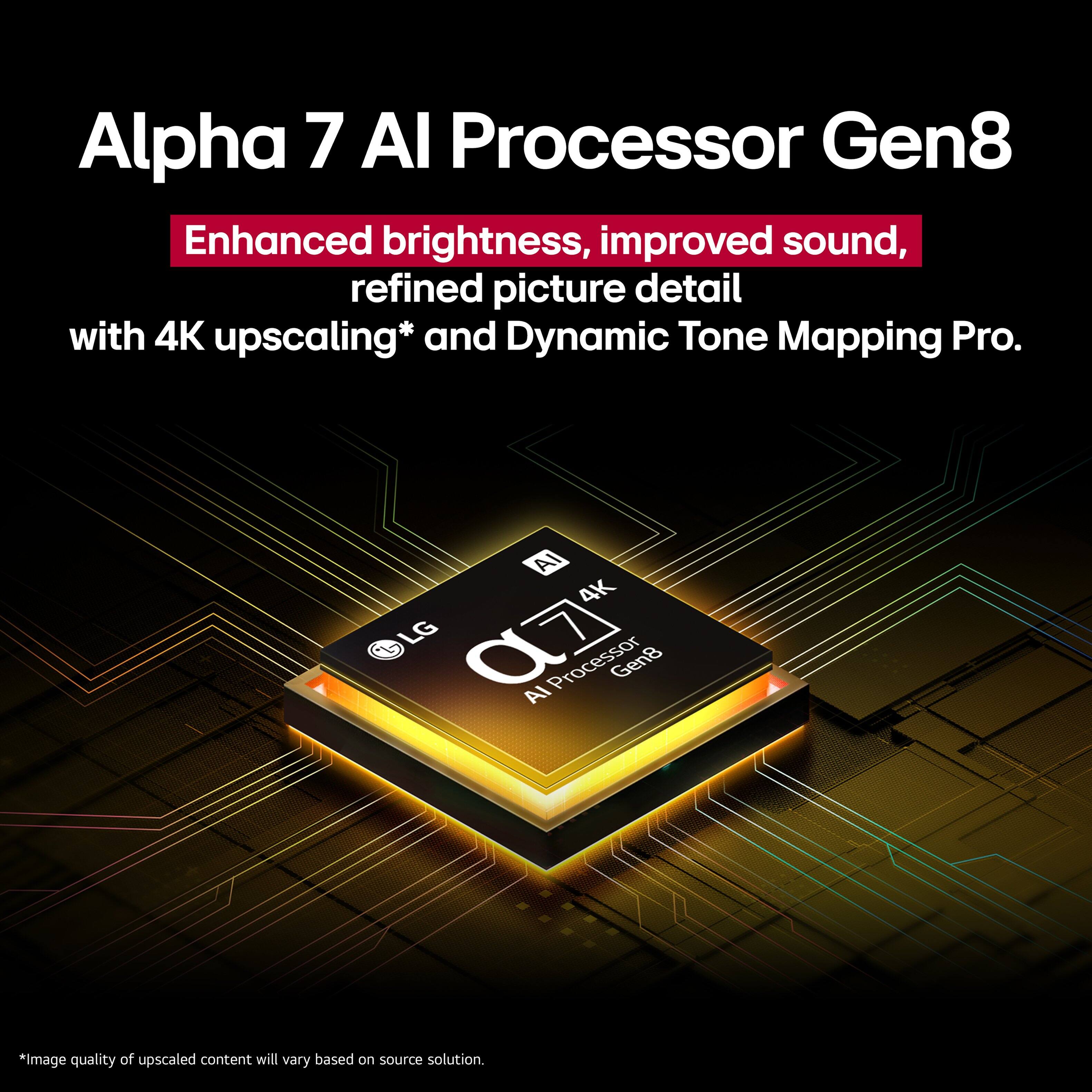 Alpha 7 AI Processor Gen8 Enhanced brightness, improved sound, refined picture detail with 4K upscaling and Dynamic Tone Mapping Pro. AI 4K LG 07 Processor Gen8 AI. Image quality of upscaled content will vary based on source solution.
