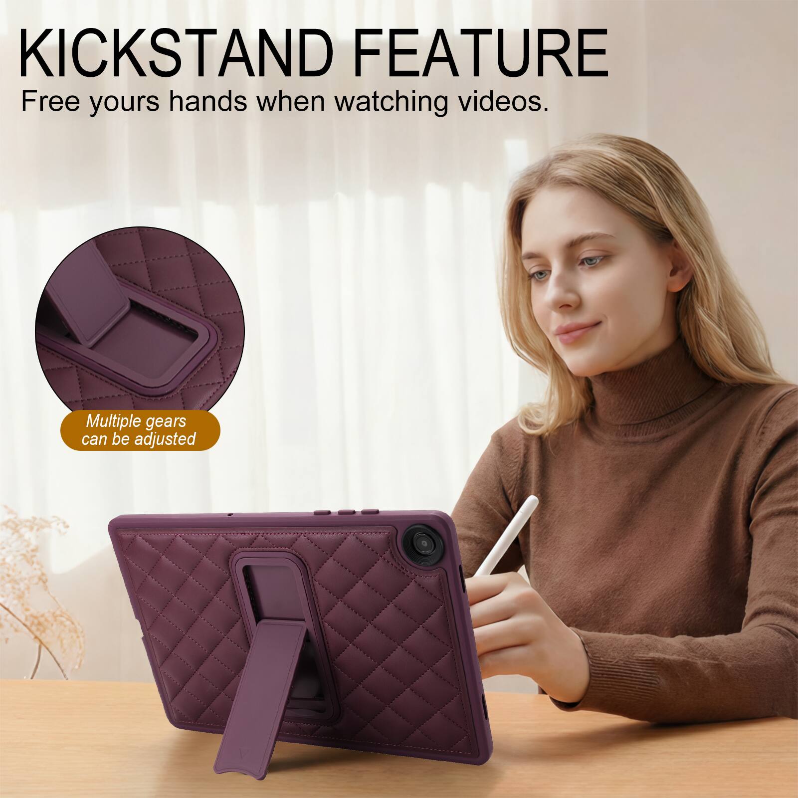 KICKSTAND FEATURE  
Free yours hands when watching videos.  
Multiple gears can be adjusted