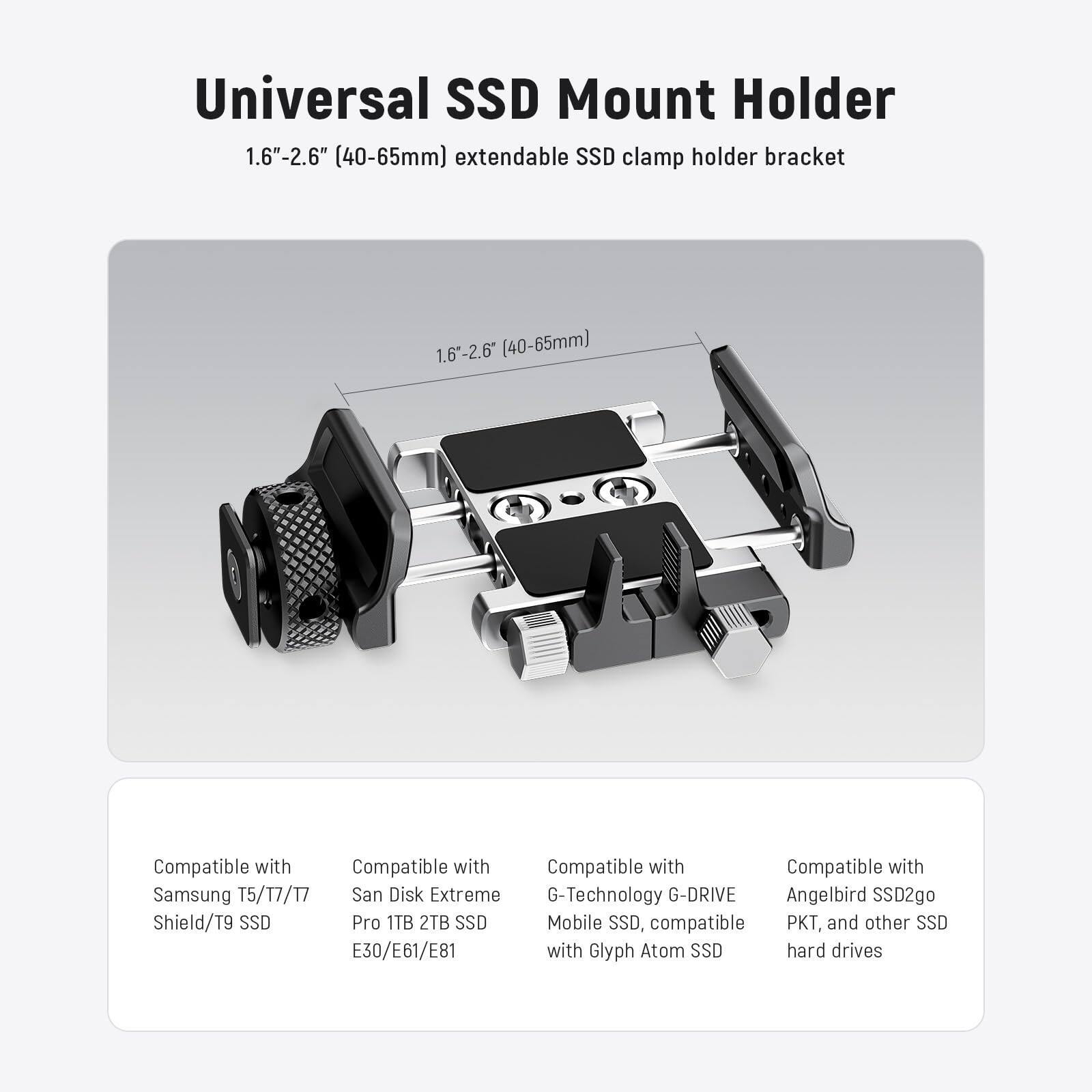 Universal SSD Mount Holder  
1.6" - 2.6" (40-65mm) extendable SSD clamp holder bracket  

Compatible with:  
- Samsung T5/17/17 Shield/T9 SSD  
- San Disk Extreme Pro 1TB 2TB SSD E30/E61/E81  
- G-Technology G-DRIVE Mobile SSD, compatible with Glyph Atom SSD  
- Angelbird SSD2go PKT, and other SSD hard drives
