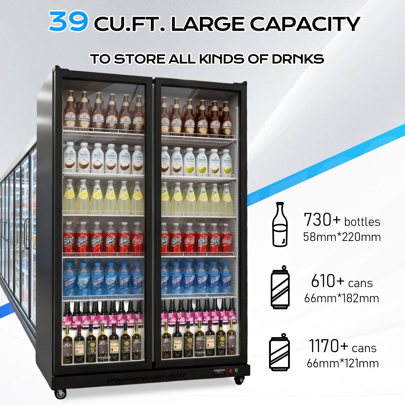 39 CU.FT. LARGE CAPACITY TO STORE ALL KINDS OF DRINKS

730+ bottles 58mm*220mm
610+ cans 66mm*182mm
1170+ cans 66mm*121mm