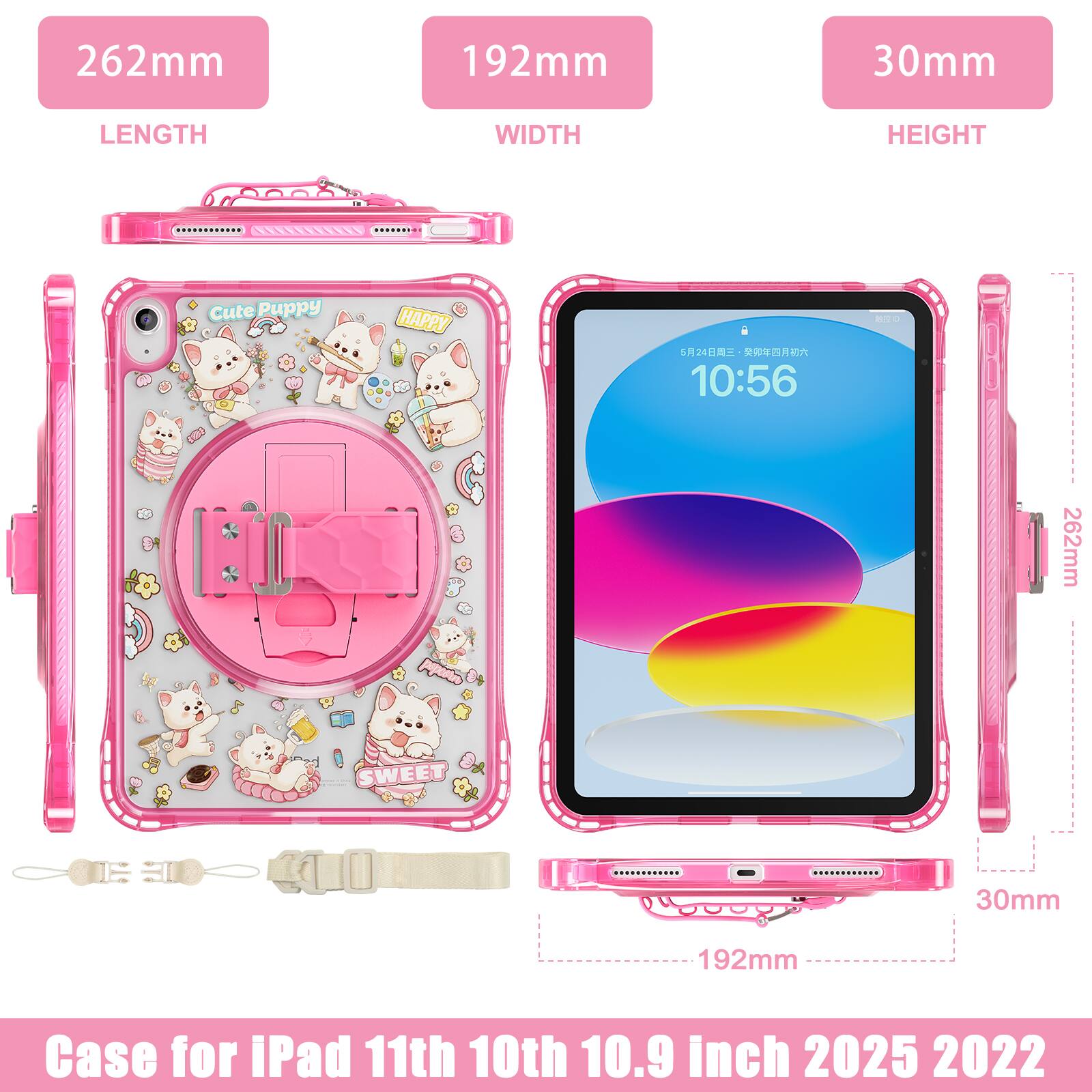 262mm 192mm 30mm  
LENGTH WIDTH HEIGHT  
Cute Puppy HAPPY  
524  
10:56  
BIO  
262mm SWEET 30mm 192mm  
Case for iPad 11th 10th 10.9 inch 2025 2022