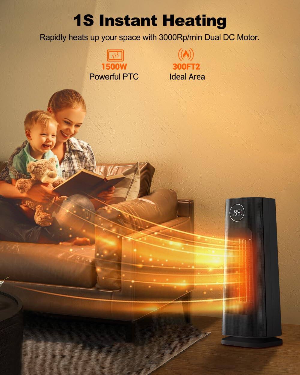 1S Instant Heating  
Rapidly heats up your space with 3000RPM Dual DC Motor.  
1500W Powerful PTC  
300FT2 Ideal Area