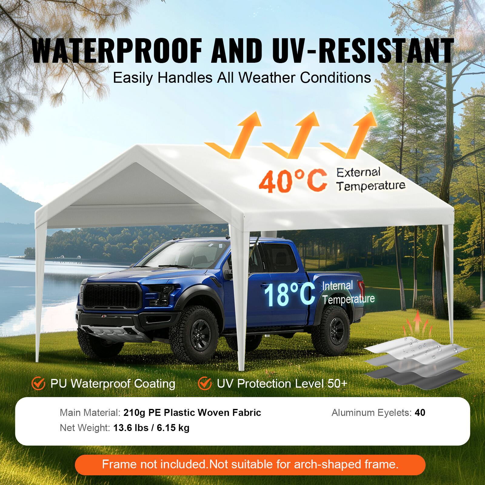 WATERPROOF AND UV-RESISTANT Easily Handles All Weather Conditions

External 40C Temperature
Internal 18C Temperature
PU Waterproof Coating
UV Protection Level 50+
Main Material: 210g PE Plastic Woven Fabric
Net Weight: 13.6 lbs / 6.15 kg
Aluminum Eyelets: 40
Frame not included. Not suitable for arch-shaped frame.