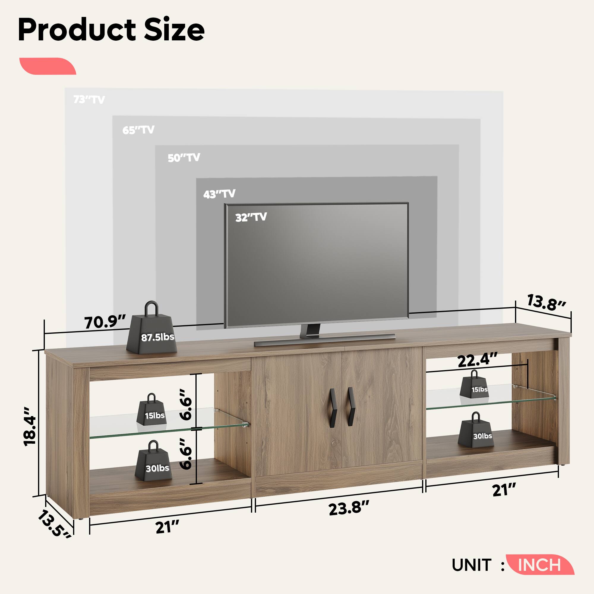 Product Size

73" TV  
65" TV  
50" TV  
43" TV  
32" TV  

70.9"  
87.5lbs  
15lbs  
6.6"  
18.4"  
30lbs  
6.6"  
13.5"  
21"  
23.8"  
13.8"  
22.4"  
15lbs  
30lbs  
21"  

UNIT: INCH