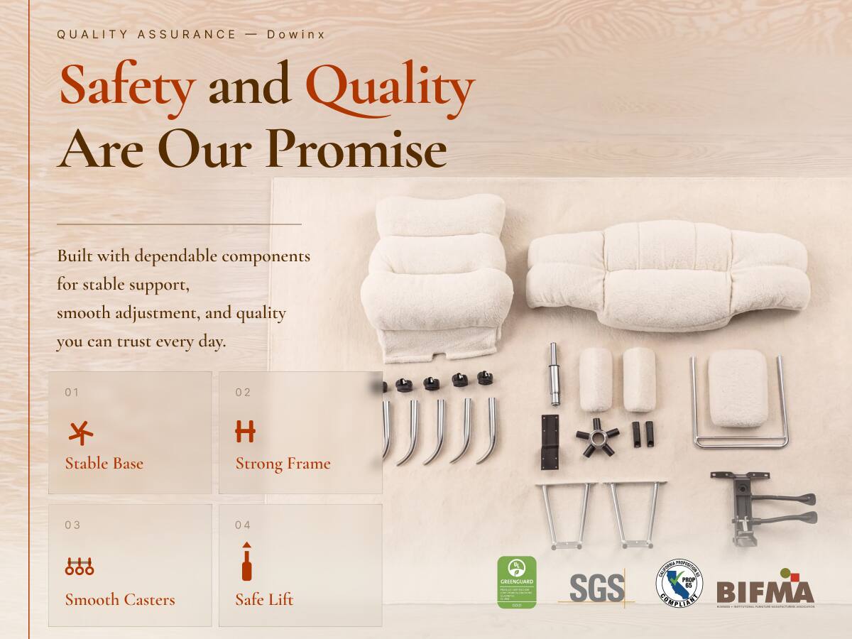 QUALITY ASSURANCE - Dowinx  
Safety and Quality Are Our Promise  

Built with dependable components for stable support, smooth adjustment, and quality you can trust every day.  

01  
Stable Base  

02  
Strong Frame  

03  
Smooth Casters  

04  
Safe Lift  

GREENGUARD  
minical-alladelive 100  

SGS  
CALIFORNIA PROPOSITION 65 COMPLIANT  

BIFMA 1999  
GRIENT WWW.RENDE.COM