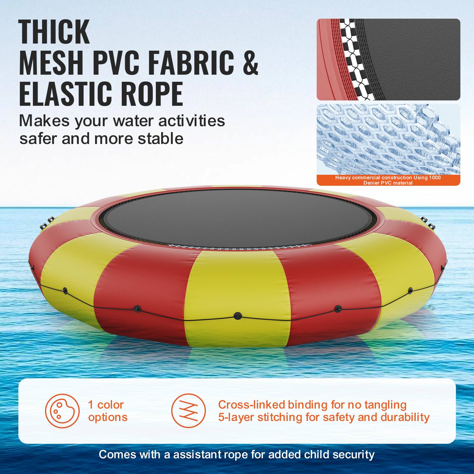 **THICK MESH PVC FABRIC & ELASTIC ROPE**

Makes your water activities safer and more stable.

- Heavy commercial construction using 1000 Denier PVC material.
- 1 color option.
- Cross-linked binding for no tangling.
- 5-layer stitching for safety and durability.
- Comes with an assistant rope for added child security.