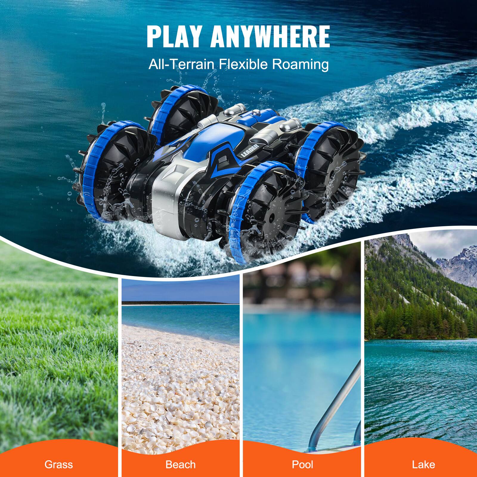 PLAY ANYWHERE  
All-Terrain Flexible Roaming  

Grass  
Beach  
Pool  
Lake