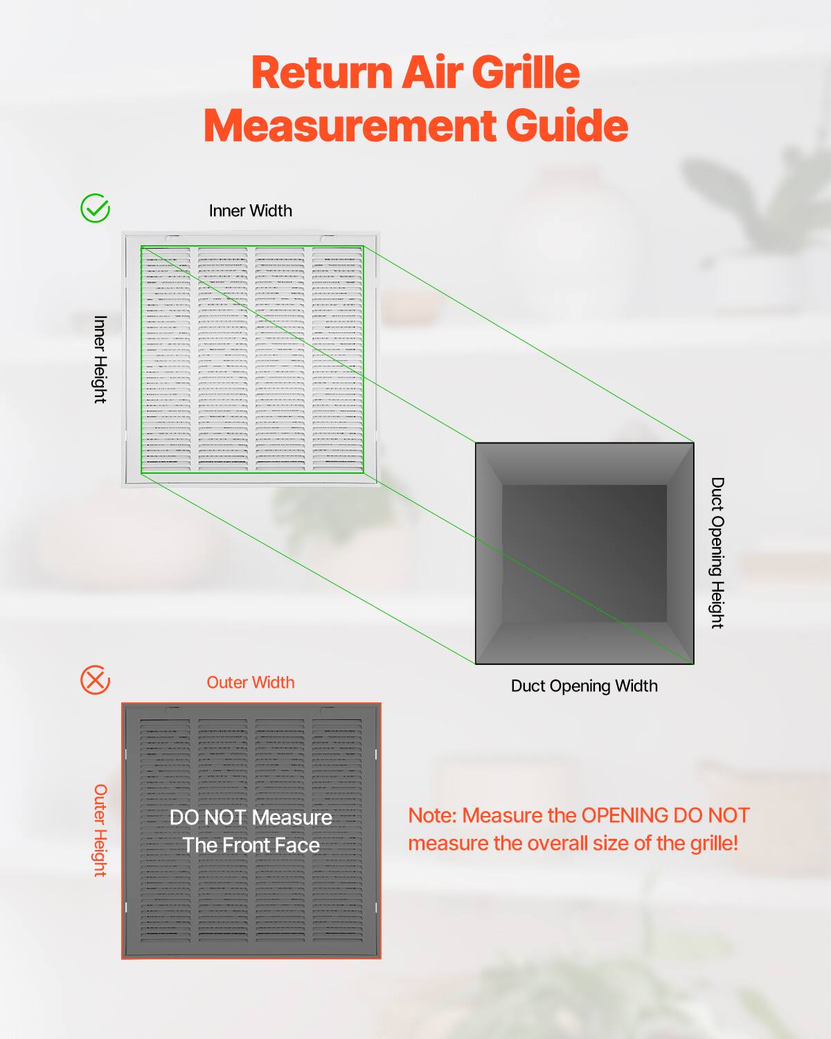 Return Air Grille Measurement Guide

- Inner Width
- Inner Height
- Duct Opening Height
- Duct Opening Width

DO NOT Measure The Front Face

Note: Measure the OPENING DO NOT measure the overall size of the grille!