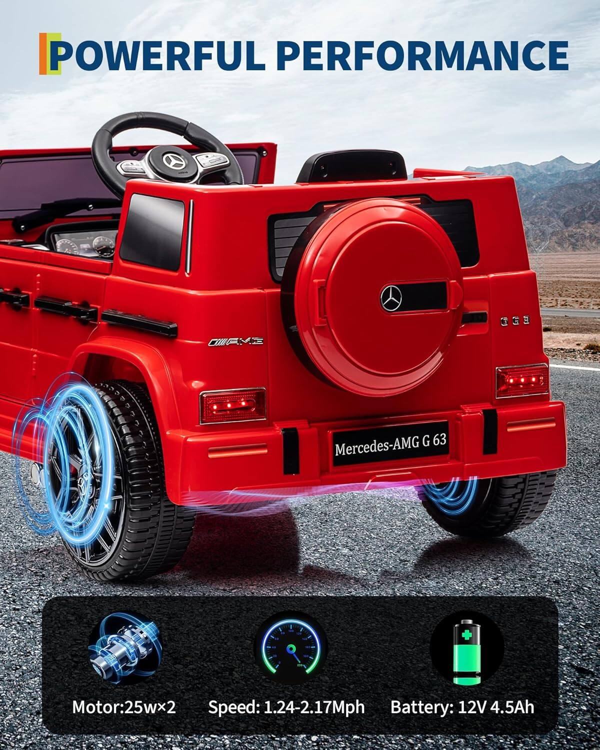 POWERFUL PERFORMANCE

Mercedes-AMG G 63

Motor: 25W x 2  
Speed: 1.24-2.17 Mph  
Battery: 12V 4.5Ah