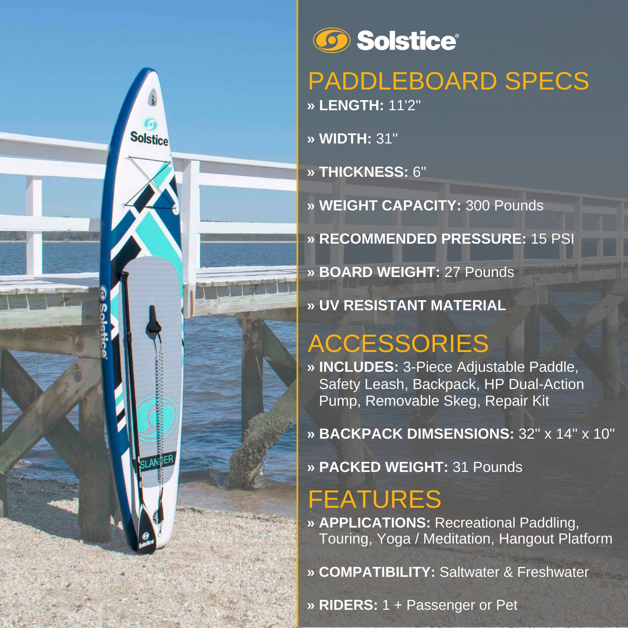 Solstice Paddleboard Specs  
- Length: 11'2"  
- Width: 31"  
- Thickness: 6"  
- Weight Capacity: 300 Pounds  
- Recommended Pressure: 15 PSI  
- Board Weight: 27 Pounds  
- UV Resistant Material  

Accessories  
- Includes: 3-Piece Adjustable Paddle, Safety Leash, Backpack, HP Dual-Action Pump, Removable Skeg, Repair Kit  
- Backpack Dimensions: 32" x 14" x 10"  
- Packed Weight: 31 Pounds  

Features  
- Applications: Recreational Paddling, Touring, Yoga/Meditation, Hangout Platform  
- Compatibility: Saltwater & Freshwater  
- Riders: 1 + Passenger or Pet