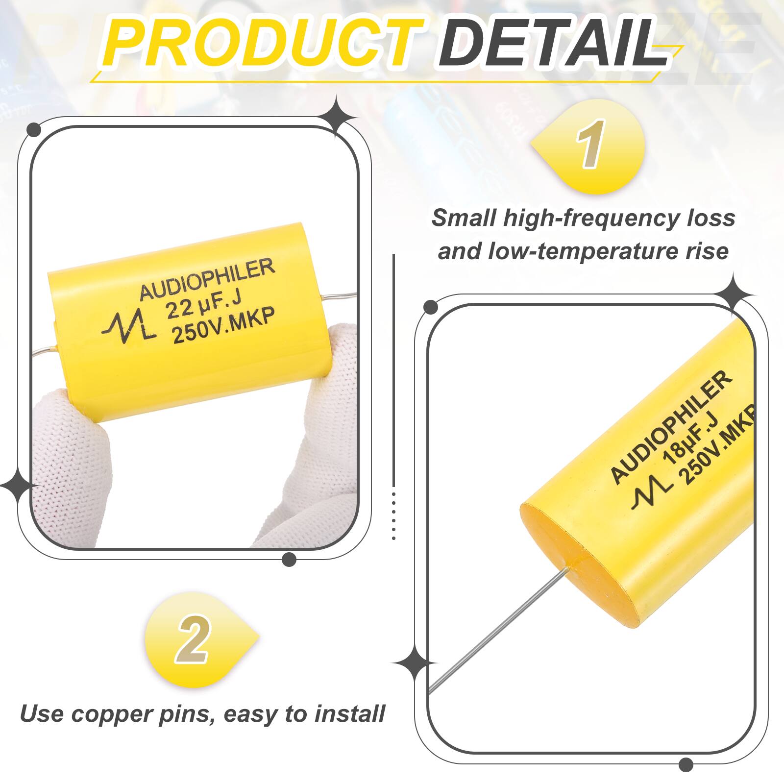 **PRODUCT DETAIL**

1. **AUDIOPHILER 22 µF.J 250V.MKP**  
   - Small high-frequency loss and low-temperature rise

2. **AUDIOPHILER 18 µF.J 250V.MKP**  
   - Use copper pins, easy to install