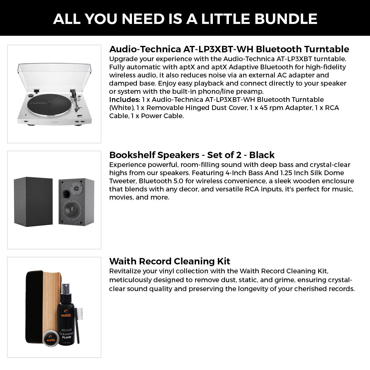 **ALL YOU NEED IS A LITTLE BUNDLE**

**Audio-Technica AT-LP3XBT-WH Bluetooth Turntable**  
Upgrade your experience with the Audio-Technica AT-LP3XBT turntable. Fully automatic with aptX and aptX Adaptive Bluetooth for high-fidelity wireless audio, it also reduces noise via an external AC adapter and damped base. Enjoy easy playback and connect directly to your speaker or system with the built-in phono/line preamp.  
Includes:  
- 1 x Audio-Technica AT-LP3XBT-WH Bluetooth Turntable (White)  
- 1 x Removable Hinged Dust Cover  
- 1 x 45 rpm Adapter  
- 1 x RCA Cable  
- 1 x Power Cable  

**Bookshelf Speakers - Set of 2 - Black**  
Experience powerful, room-filling sound with deep bass and crystal-clear highs from our speakers. Featuring 4-Inch Bass and 1.25 Inch Silk Dome Tweeter, Bluetooth 5.0 for wireless convenience, a sleek wooden enclosure that blends with any decor, and versatile RCA inputs, it's perfect for music, movies, and more.  

**Waith Record Cleaning Kit**  
Rev