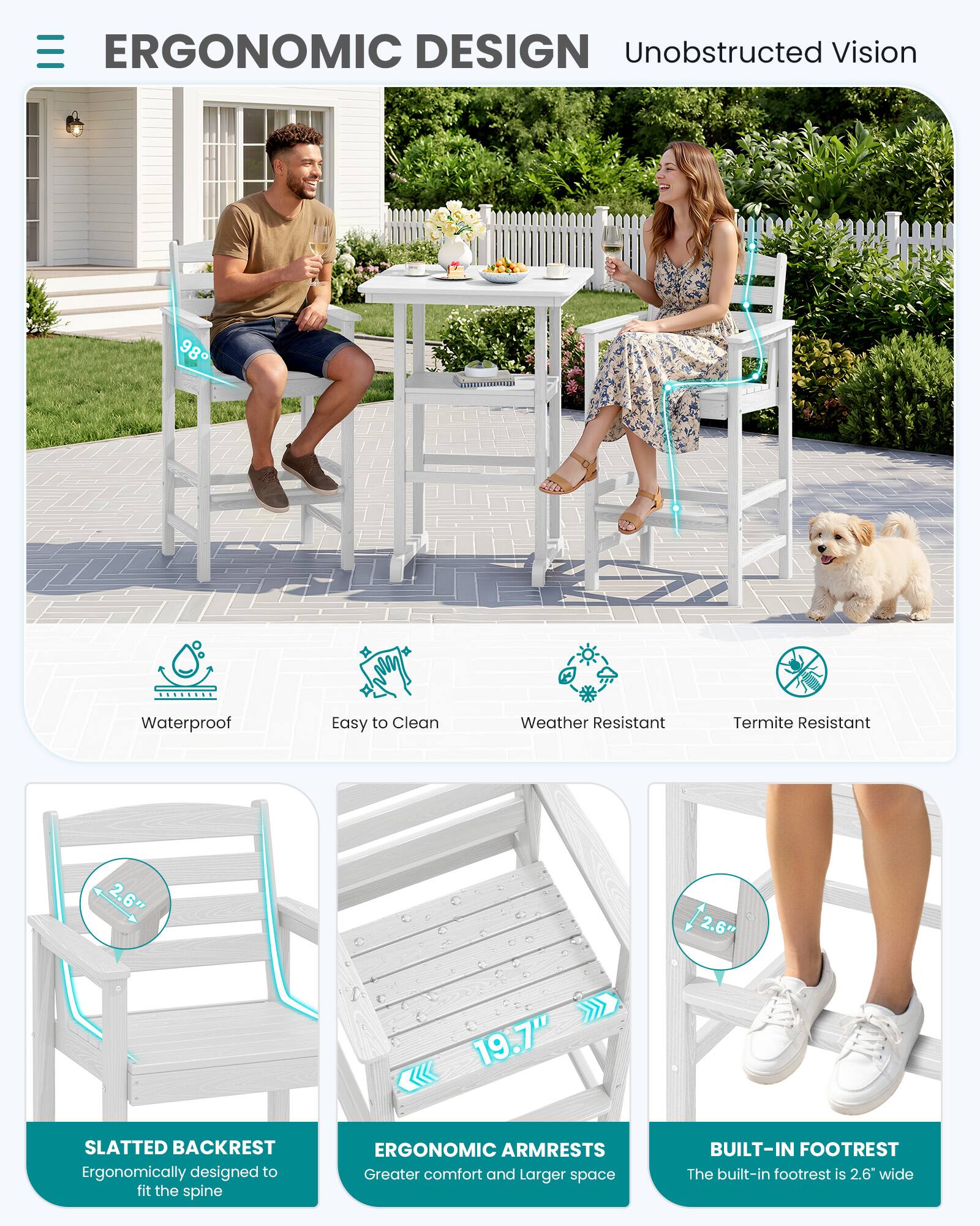 ERGONOMIC DESIGN  
Unobstructed Vision

- Waterproof
- Easy to Clean
- Weather Resistant
- Termite Resistant

SLATTED BACKREST  
Ergonomically designed to fit the spine

ERGONOMIC ARMRESTS  
Greater comfort and larger space

BUILT-IN FOOTREST  
The built-in footrest is 2.6" wide