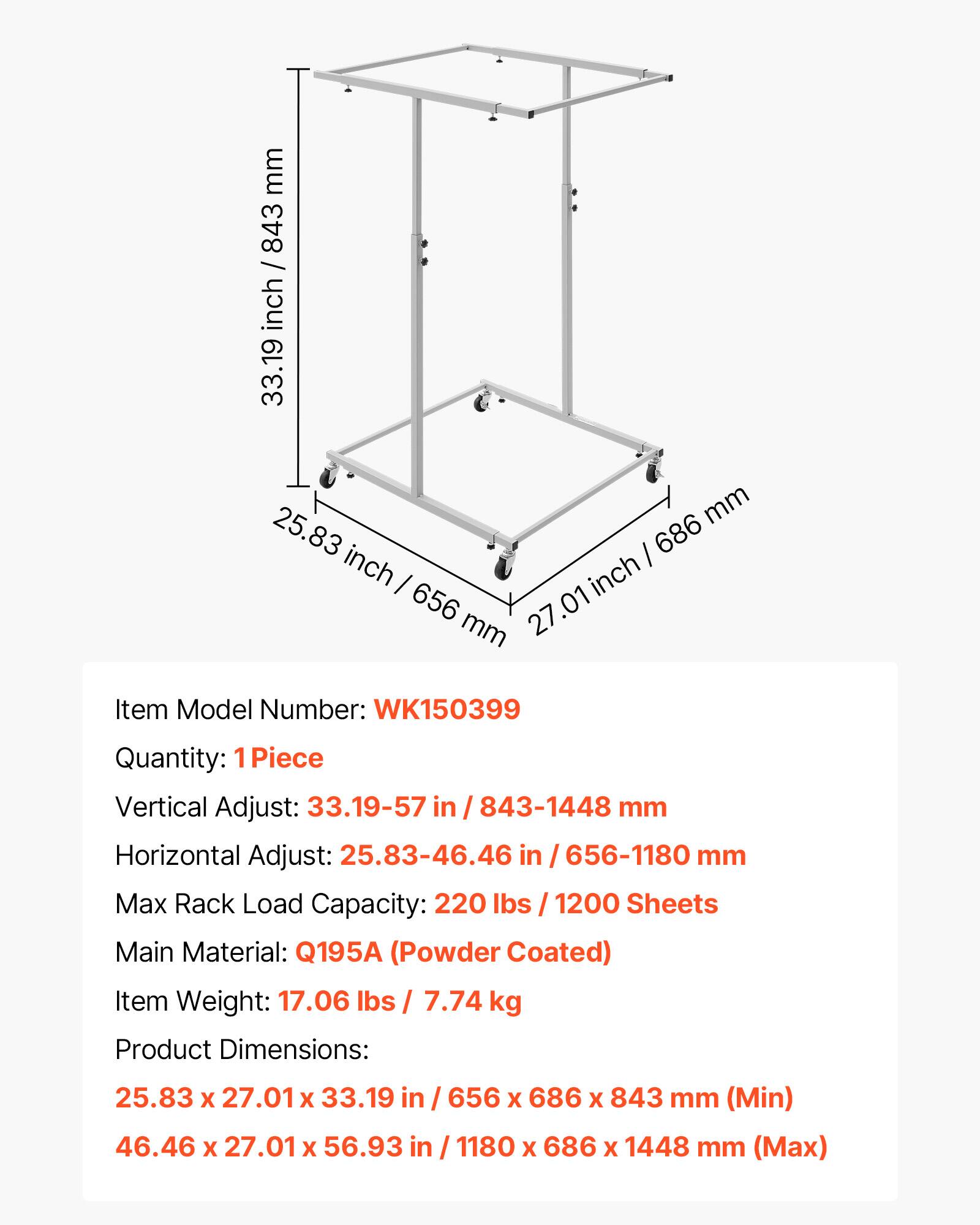 mm 843 / inch / 84 inch 33.19 mm 25.83 686 inch I inch 656 27.01 mm

Item Model Number: WK150399
Quantity: 1 Piece
Vertical Adjust: 33.19-57 in / 843-1448 mm
Horizontal Adjust: 25.83-46.46 in / 656-1180 mm
Max Rack Load Capacity: 220 lbs / 1200 Sheets
Main Material: Q195A (Powder Coated)
Item Weight: 17.06 lbs / 7.74 kg
Product Dimensions: 25.83 X 27.01 X 33.19 in / 656 X 686 X 843 mm (Min) 46.46 X 27.01 X 56.93 in / 1180 X 686 X 1448 mm (Max)