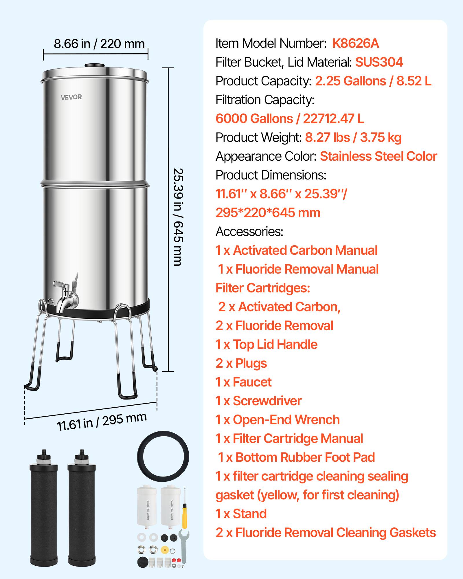 8.66 in / 220 mm VEVOR in I 295 mm 11.61 - 25.39 in/ 645 mm I Item Model Number: K8626A Filter Bucket, Lid Material: SUS304 Product Capacity: 2.25 Gallons / 8.52 L Filtration Capacity: 6000 Gallons / 22712.47 L Product Weight: 8.27 lbs / 3.75 kg Appearance Color: Stainless Steel Color Product Dimensions: 11.61" X 8.66" X 25.39"/ 295*220*645 mm Accessories: 1 X Activated Carbon Manual 1 X Fluoride Removal Manual Filter Cartridges: 2 X Activated Carbon, 2 X Fluoride Removal 1 X Top Lid Handle 2 X Plugs 1 X Faucet 1 X Screwdriver 1 X Open-End Wrench 1 X Filter Cartridge Manual 1 X Bottom Rubber Foot Pad 1 X Filter Cartridge Cleaning Sealing Gasket (yellow, for first